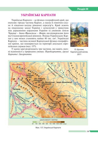 Розділ ІIІ
199
Українські Карпати – це фізико-географічний край, що
охоплює гірську частину Карпат, а також їх північно-схід­
не й південно-західне рівнинні передгір’я. Край лежить
на південному заході України і затиснутий у трикутник
між державними кордонами України та умовною лінією
Чернівці – Івано-Франківськ – Яворів, що відокремлює його
від Східноєвропейської рівнини. Площа Українських Кар­
пат у цих межах становить майже 40 тис. км2
. Українські
Карпати – частина великої Карпатської фізико-географіч­
ної країни, що поширюється на території декількох євро­
пейських держав (мал. 157).
У цьому краї розрізняють три частини, які мають знач­
ні відмінності у природних умовах: Передкарпаття, гірські
Карпати і Закарпаття.
УКРАЇНСЬКІ КАРПАТИ
Мал. 157. Українські Карпати
О. Шупляк.
Карпатський мотив.
2011
 