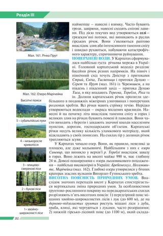 Розділ ІІI
202
наймен­ше – навесні і взимку. Часто бувають
грози, завірюхи, навесні сходять снігові лави­
ни. Під дією текучих вод утворюються селі –
грязекам’яні потоки, які виникають в руслах
гірських річок. Вони з’являються раптово
внаслідок злив або інтенсивного танення снігу
і швидко рухаються, набуваючи катастрофіч­
ного характеру, спричиняючи руйнування.
ПОВЕРХНЕВІ ВОДИ. У Карпатах сформува­
лася найбільш густа річкова мережа в Украї­
ні. Головний карпатський вододіл розділяє
басейни річок різних напрямків. На північ і
північний схід течуть Дністер з притоками
Стрий, Свіча, Тисмениця і притоки Дунаю –
Серет та Прут (мал. 161) із Черемошем, а на
південь і південний захід – притока Дунаю
Тиса, в яку впадають Тересва, Теребля, Ріка та
ін. Долини карпатських річок пролягли зде­
більшого в поздовжніх міжгірних улоговинах і поперечних
розломах хребтів. Всі річки мають стрімку течію. Нерідко
утворюються водоспади – окраса місцевих краєвидів. На­
весні й на початку літа внаслідок танення снігу в горах і
великих злив на річках бувають повені й паводки. Вони ча­
сто виходять з берегів і завдають значної шкоди населеним
пунктам, дорогам, господарським об’єктам. Карпатські
річки несуть велику кількість уламкового матеріалу, який
відкладають у своїх пониззях. На схилах гір у долинах річок
трапляються зсуви.
У Карпатах чимало озер. Вони, як правило, невеликі за
площею, але дуже мальовничі. Найбільшим з них є озеро
Синевир, що виникло у верхів’ї р. Тереблі внаслідок завалу
в горах. Воно лежить на висоті майже 990 м, має глибину
24 м. Доволі поширеними є озера льодовикового походжен­
ня – найбільш високогірні в Україні: Бребенескул, Несамови-
те, Марічейка (мал. 162). Глибокі озера утворилися у бічних
кратерах згаслих вулканів Вигорлат-Гутинського хребта.
ВИСОТНА ПОЯСНІСТЬ ПРИРОДНИХ УМОВ. Вна­
слідок значних перепадів висот у Карпатах спостерігаєть­
ся вертикальна зміна природних умов. За особливостями
ґрунтово-рослинного покриву на передкарпатських схилах
розрізняють п’ять висотних поясів: 1) передгірний пояс мі­
шаних хвойно-широколистих лісів і лук (до 600 м), де на
дерново-підзолистих ґрунтах ростуть мішані ліси з дуба,
граба, ялиці, які чергуються з луками, часто розораними;
2) нижній гірсько-лісовий пояс (до 1100 м), який склада­
Висотні пояси
5 – субальпійські луки
4 – низькоросле
криволісся
3 – ялицево-
смерекові ліси
2 – букові ліси
1– хвойно-
широколисті ліси
Мал. 161. Річка Прут
Мал. 162. Озеро Марічейка
 