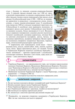Розділ ІIІ
203
ється з букових та мішаних ялицево-смереково-­букових
лісів; 3) верхній гірсько-лісовий пояс (до 1 500 м), пред­
ставлений смерековими та ялицево-смерековими лісами. В
обох гірських лісових поясах переважають бурі гірсько-лісові
ґрунти; 4) субальпійський пояс (1 500 – 1 800 м), де пошире­
но криволісся та рідколісся з низькорослих сосни, вільхи,
ялівцю, а також злаково-різнотравні луки; 5) альпійський
пояс (вище від 1 800 м) з низьких чагарників і трав’яних лук.
Субальпійські й альпійські луки вкривають полонини, де
поширені гірсько-лучні ґрунти. Субальпійські луки багатші
за видовим складом, більш високорослі й густі. Відзнача­
ються широким поширенням злакових рослин (куничник,
тонконіг альпійський, костриця карпатська, мітлиця біла)
та квітучим різнотрав’ям (дельфінія, дягель, бугила, ку­
пальниця європейська, валеріана трикрила). Великі зарості
на полонинах утворюють чагарнички: брусниця, чорниця,
верес, вічнозелений рододендрон карпатський.
У тваринному світі переважають лісові види – благо­
родний олень, козуля, дикий кабан, вовк, лисиця, куниця,
заєць, білка. Зрідка трапляються рись, кіт лісовий. Тільки
в Українських Карпатах водяться альпійська бурозубка, а
також земноводні – тритони карпатський і альпійський,
саламандра плямиста. Багатим є світ птахів, серед яких ен­
деміки – сова довгохвоста, беркут.
ЗАПАМ’ЯТАЙТЕ
●● Українські Карпати – це середньовисотні гори, що чотирма паралельними
пасмами (Зовнішні Карпати, Вододільно-Верховинські Карпати, Полонин­
сько-Чорногірські Карпати та Вулканічні Карпати) простяглися з північно­
го заходу на південний схід у західній частині України.
●● Найвищою частиною Українських Карпат є масив Чорногора, а найвищою
вершиною – г. Говерла (2 061 м).
●● У Карпатах спостерігається висотна поясність природних умов.
ЗАПИТАННЯ І ЗАВДАННЯ
1. На які частини поділяють фізико-географічний край Українські Карпати?
2. Назвіть основні гірські пасма Українських Карпат.
3. Чому Українські Карпати мають вигляд старих гір?
4. Де в Українських Карпатах є краєвиди, подібні до високогірних?
5. Що вплинуло на мережу карпатських річок?
6. Як змінюється з висотою ґрунтово-рослинний покрив гір?
------------------
7* Поміркуйте, чи можливе утворення льодовиків в Українських Карпа­тах.
Що і як має змінитися для цього в природі?
Кіт лісовий
Рись
Саламандра
плямиста
 