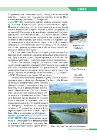 Розділ ІIІ
205
й дубово-букові з домішкою граба, клена), а на підвищених
ділянках – мішані ліси (з домішкою смереки і ялиці). Нині
вони вкривають менш ніж 25 % території.
ЗАКАРПАТТЯ. Закарпаття займає крайню південно-­захід­
ну частину Карпатського фізико-географічного краю.
Природні умови там суттєво відрізняються від умов інших
частин Українських Карпат. Майже плоска Закарпатська
низовина (110 м над р. м.) є крайньою частиною Середньо­
дунайської низовини (мал. 165). У її основі лежить міжгір­
ська западина, заповне­на як осадовими, так і вулканічними
породами. Одноманітна рівнинна поверхня в окремих міс­
цях порушується вулканічними підняттями – Берегівським
горбогір’ям (з абсолютною висотою понад 360 м). Вони є
наслідком прориву магматичних порід на поверхню під час
активних тектонічних рухів.
Складна геологічна будова території зумовила наявність
різноманітних корисних копалин: поліметалічних, алюміні­
євих і ртутних руд, золота, бурого вугілля, кам’яної солі, бу­
дівельних матеріалів. Поширені джерела мінеральних вод.
Клімат Закарпаття помірно континентальний, але знач­
но тепліший від рівнинних територій України, що лежать на
тій самій гео­графічній широті. Це зумовлено тим, що гори
захищають його від холодних повітряних мас з півночі та
сходу. Середня температура січня становить -2 °С, липня –
+20 °С. Опадів випадає понад 750 мм за рік.
Закарпатську низовину перетинає річка Тиса і чимало її
правих приток – Боржава, Латориця, Уж (мал. 166). Незна­
чний нахил поверхні й невелика глибина
річкових долин утруднюють поверхне­
вий стік, тому в деяких місцях відбува­
ється заболочування. Під час сильних
злив і танення снігу в горах знижені міс­
ця нерідко затоплюються водою. Пове­
ні й паводки, які на Закарпатті є доволі
частим явищем, – справжнє лихо для
місцевих мешканців. Ґрунтовий покрив
на Закарпатті подібний до передкар­
патського. У минулому низовина була
вкрита широколистими лісами (з дуба і
бука). Нині вони майже не збереглися.
ПРИРОДОКОРИСТУВАННЯ Й ОХО-
РОНА ПРИРОДИ. Закарпатська низо­
вина й Придністров’я в Передкарпатті
належать до найдавніше заселених лю­
диною територій у нашій країні. Розсе­ Мал. 166. Річка Уж у районі м. Ужгорода
Мал. 165.
Закарпатська
низовина
Берегівське
горбогір’я
Річка Латориця
 