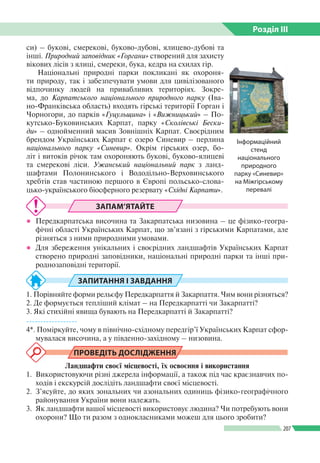 Розділ ІIІ
207
си) – букові, смерекові, буково-дубові, ялицево-дубові та
інші. Природний заповідник «Горгани» створений для захисту
вікових лісів з ялиці, смереки, бука, кедра на схилах гір.
Національні природні парки покликані як охороня­
ти природу, так і забезпечувати умови для цивілізованого
відпочинку людей на привабливих територіях. Зокре­
ма, до Карпатського національного природного парку (Іва­
но-Франківська область) входять гірські території Горган і
Чорногори, до парків «Гуцульщина» і «Вижницький» – По­
кутсько-Буковинських Карпат, парку «Сколівські Бески-
ди» – однойменний масив Зовнішніх Карпат. Своєрідним
брендом Українських Карпат є озеро Синевир – перлина
національного парку «Синевир». Окрім гірських озер, бо­
літ і витоків річок там охороняють букові, буково-ялицеві
та смерекові ліси. Ужанський національний парк з ланд­
шафтами Полонинського і Вододільно-Верховинського
хребтів став частиною першого в Європі польсько-слова­
цько-українського біосферного резервату «Східні Карпати».
ЗАПАМ’ЯТАЙТЕ
●● Передкарпатська височина та Закарпатська низовина – це фізико-геогра­
фічні області Українських Карпат, що зв’язані з гірськими Карпатами, але
різняться з ними природними умовами.
●● Для збереження унікальних і своєрідних ландшафтів Українських Карпат
створено природні заповідники, національні природні парки та інші при­
роднозаповідні території.
ЗАПИТАННЯ І ЗАВДАННЯ
1. Порівняйте форми рельєфу Передкарпаття й Закарпаття. Чим вони різняться?
2. Де формується тепліший клімат – на Передкарпатті чи Закарпатті?
3. Які стихійні явища бувають на Передкарпатті й Закарпатті?
------------------
4*. Поміркуйте, чому в північно-східному передгір’ї Українських Карпат сфор­
мувалася височина, а у південно-західному – низовина.
ПРОВЕДІТЬ ДОСЛІДЖЕННЯ
Ландшафти своєї місцевості, їх освоєння і використання
1. 	Використовуючи різні джерела інформації, а також під час краєзнавчих по­
ходів і екскурсій дослідіть ландшафти своєї місцевості.
2. 	З’ясуйте, до яких зональних чи азональних одиниць фізико-географічного
районування України вони належать.
3. 	Як ландшафти вашої місцевості використовує людина? Чи потребують вони
охорони? Що ти разом з однокласниками можеш для цього зробити?
Інформаційний
стенд
національного
природного
парку «Синевир»
на Міжгірському
перевалі
 