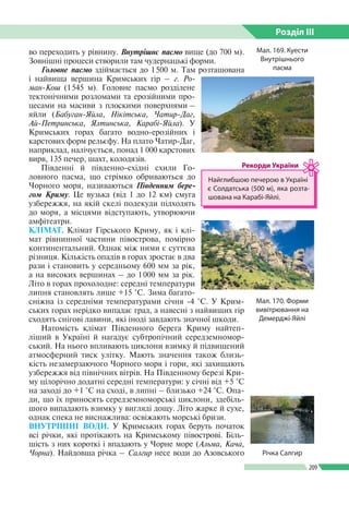 Розділ ІIІ
209
во переходить у рівнину. Внутрішнє пасмо вище (до 700 м).
Зовнішні процеси створили там чудернацькі форми.
Головне пасмо здіймається до 1 500 м. Там розташована
і найвища вершина Кримських гір – г. Ро-
ман-Кош (1 545 м). Головне пасмо розділене
тектонічними розломами та ерозійними про­
цесами на масиви з плоскими поверхнями –
яйли (Бабуган-Яйла, Нікітська, Чатир-Даг,
Ай-Петринська, Ялтинська, Карабі-Яйла). У
Кримських горах багато водно-ерозійних і
карстових форм рельєфу. На плато Чатир-Даг,
наприклад, налічується, понад 1 000 карстових
вирв, 135 печер, шахт, колодязів.
Південні й південно-східні схили Го­
ловного пасма, що стрімко обриваються до
Чорного моря, називаються Південним бере-
гом Криму. Це вузька (від 1 до 12 км) смуга
узбережжя, на якій скелі подекуди підходять
до моря, а місцями відступають, утворюючи
амфітеатри.
КЛІМАТ. Клімат Гірського Криму, як і клі­
мат рівнинної частини півострова, помірно
континентальний. Однак між ними є суттєва
різниця. Кількість опадів в горах зростає в два
рази і становить у середньому 600 мм за рік,
а на високих вершинах – до 1 000 мм за рік.
Літо в горах прохолодне: середні температури
липня становлять лише +15 °С. Зима багато­
сніжна із середніми температурами січня -4 °С. У Крим­
ських горах нерідко випадає град, а навесні з найвищих гір
сходять снігові лавини, які іноді завдають значної шкоди.
Натомість клімат Південного берега Криму найтеп­
ліший в Україні й нагадує субтропічний середземномор­
ський. На нього впливають циклони взимку й підвищений
атмо­сферний тиск улітку. Мають значення також близь­
кість незамерзаючого Чорного моря і гори, які захищають
узбережжя від північних вітрів. На Південному березі Кри­
му цілорічно додатні середні температури: у січні від +5 °С
на заході до +1 °С на сході, в липні – близько +24 °С. Опа­
ди, що їх приносять серед­земноморські циклони, здебіль­
шого випадають взимку у вигляді дощу. Літо жарке й сухе,
однак спека не виснажлива: освіжають морські бризи.
ВНУТРІШНІ ВОДИ. У Кримських горах беруть початок
всі річки, які протікають на Кримському півострові. Біль­
шість з них короткі і впадають у Чорне море (Альма, Кача,
Чорна). Найдовша річка – Салгир несе води до Азовського
Мал. 169. Куести
Внутрішнього
пасма
Мал. 170. Форми
вивітрювання на
Демерджі-Яйлі
Найглибшою печерою в Україні
є Солдатська (500 м), яка розта­
шована на Карабі-Яйлі.
Рекорди України
Річка Салгир
 