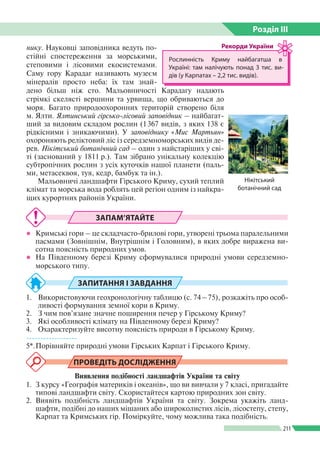 Розділ ІIІ
211
нику. Науковці заповідника ведуть по­
стійні спостереження за морськими,
степовими і лісовими екосистемами.
Саму гору Карадаг називають музеєм
мінералів просто неба: їх там знай­
дено більш ніж сто. Мальовничості Карадагу на­дають
стрімкі скелясті вершини та урвища, що обриваються до
моря. Багато природоохоронних територій створено біля
м. Ялти. Ялтинський гірсько-лісовий заповідник – найбагат­
ший за видовим складом рослин (1 367 видів, з яких 138 є
рідкісними і зникаючими). У заповіднику «Мис Мартьян»
охороняють реліктовий ліс із середземноморських видів де­
рев. Нікітський ботанічний сад – один з найстаріших у сві­
ті (заснований у 1811 р.). Там зібрано унікальну колекцію
субтропічних рослин з усіх куточків нашої планети (паль­
ми, метасеквоя, туя, кедр, бамбук та ін.).
Мальовничі ландшафти Гірського Криму, сухий теплий
клімат та морська вода роблять цей регіон одним із найкра­
щих курортних районів України.
Рослинність Криму найбагатша в
Україні: там налічують понад 3 тис. ви­
дів (у Карпатах – 2,2 тис. видів).
Рекорди України
Нікітський
ботанічний сад
ЗАПАМ’ЯТАЙТЕ
●● Кримські гори – це складчасто-брилові гори, утворені трьома паралельними
пасмами (Зовнішнім, Внутрішнім і Головним), в яких добре виражена ви­
сотна поясність природних умов.
●● На Південному березі Криму сформувалися природні умови середземно­
морського типу.
ЗАПИТАННЯ І ЗАВДАННЯ
1.	 Використовуючи геохронологічну таблицю (с. 74 – 75), розкажіть про особ­
ливості формування земної кори в Криму.
2.	 З чим пов’язане значне поширення печер у Гірському Криму?
3.	 Які особливості клімату на Південному березі Криму?
4.	 Охарактеризуйте висотну поясність природи в Гірському Криму.
------------------
5*.	Порівняйте природні умови Гірських Карпат і Гірського Криму.
ПРОВЕДІТЬ ДОСЛІДЖЕННЯ
Виявлення подібності ландшафтів України та світу
1. 	З курсу «Географія материків і океанів», що ви вивчали у 7 класі, пригадайте
типові ландшафти світу. Скористайтеся картою природних зон світу.
2. 	Виявіть подібність ландшафтів України та світу. Зокрема укажіть ланд­
шафти, подібні до наших мішаних або широколистих лісів, лісостепу, степу,
Карпат та Кримських гір. Поміркуйте, чому можлива така подібність.
 