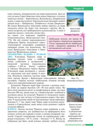 Розділ ІIІ
213
озер-лиманів, відокремлених від моря пересипами. Далі на
схід до мису Сарич берегова лінія доволі порізана: в суходіл
вдаються затоки – Каркінітська, Каламітська, Дніпровський
лиман, в море виступають Тарханкутський півострів і намиті
піщані коси – Кінбурнська, Тендрівська і острів Джарилгач.
На півдні Кримського півострова майже впритул до моря
підходять схили гір, берег стає високим і крутим. Ця ді­
лянка незручна для прибережного судноплавства. І лише в
окремих місцях є невеликі затоки-бух­
ти – гавані для морських кораблів
(Сева­стопольська, Балаклавська) (мал.
172). На цій ділянці чорноморського
узбережжя Криму мальовничі серед­
земноморські ландшафти створюють
найкращі умови для відпочинку. На
сході Кримського півострова в берег
вдається Феодосійська затока.
ГЕОЛОГІЧНА БУДОВА І РЕЛЬЄФ
ДНА. Улоговина Чорного моря за
формою нагадує чашу з найбіль­
шими глибинами в центральній і
південній частинах (максимальна
глибина – 2 245 м). Значні глибини
й поблизу Південного берега Криму.
Улоговина моря розміщена у запади­
ні, опу­скання дна якої триває й доте­
пер. Натомість північна частина моря
(між гирлом Дунаю і Кримським півостровом) зайнята
шельфом. Україна володіє найбільшою площею шельфу
серед усіх причорноморських держав.
Існування Чорного моря бере початок з розпаду океа­
ну Тетіс на окремі басейни (30 – 40 млн років тому). На
його місці виникали різні за конфігурацією моря, аж поки
бли­зько 500 тис. років тому не з’явився басейн, подібний в
основних рисах до сучасних Чорного й Азовського морів.
Однак він не мав зв’язку із Середземним морем і був пріс­
ним. У подальшому такий зв’язок виникав і знову втрачався.
Близько 9 – 7 тис. років тому Чорне море остаточно сполу­
чилося із Середземним, воно знову стало солоним і набуло
сучасних обрисів.
КЛІМАТ. Значна частина Чорного моря перебуває в суб­
тропічних широтах, що відбивається на формуванні його
клімату: влітку він жаркий і сухий, а взимку помірний і во­
логий. Середні температури липня на українському узбе­
режжі становлять +24 °С, січня – близько +1 °С. Влітку на
узбережжі дме бриз, який освіжає повітря і робить погоду
Коса-острів
Джарилгач
Мал. 172.
Балаклавська бухта
Найбільшою затокою, яка омиває бе­
реги України, є Каркінітська завдовжки
118 км і завширшки 80 км. Найбільший
острів – Джарилгач завдовжки 40 км,
розташований у цій затоці.
Рекорди України
Значна частина
Чорного моря
перебуває
в субтропічних
широтах, що
перетворює його
узбережжя на
рекреаційну зону
 