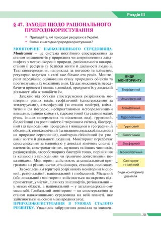 Розділ ІIІ
225
МОНІТОРИНГ НАВКОЛИШНЬОГО СЕРЕДОВИЩА.
Моніторинг – це система постійного спостереження за
станом компонентів у природних чи антропогенних ланд­
шафтах з метою охорони природи, раціонального викори­
стання її ресурсів та безпеки життя й діяльності людини.
Такі спостереження, наприклад за погодою та кліматом,
регулярно ведуться в світі вже більше ста років. Моніто­
ринг передбачає оцінювання стану природних об’єктів та
прогнозування їх можливих змін. Це дає можливість перед­
бачити процеси і явища в довкіллі, врахувати їх у людській
діяльності або ж запобігти їм.
Залежно від об’єктів спостереження розрізняють мо­
ніторинг різних видів: геофізичний (спостереження за
землетрусами), атмосферний (за станом повітря), кліма­
тичний (за погодою, несприятливими метеорологічними
явищами, зміною клімату), гідрологічний (за станом малих
річок, інших поверхневих та підземних вод), ґрунтовий,
біо­логічний (за рослинністю і тваринним світом), біосфер­
ний (за природними процесами і явищами в географічній
оболонці), геоекологічний (за впливом людської діяльності
на природне середовище), санітарно-гігієнічний (за умо­
вами життя й діяльності людини). Моніторинг передбачає
спостереження за наявністю у довкіллі хімічних сполук і
елементів, електромагнітних, шумових та інших чинників,
радіонуклідів, хвороботворних бактерій тощо, порівняння
їх кількості з природними чи гранично допустимими по­
казниками. Моніторинг здійснюють за спеціальними про­
грамами на різних постах, стаціонарах, станціях, полігонах.
За охопленням території розрізняють моніторинг місце­
вий, регіональний, національний і глобальний. Місцевий
(або локальний) моніторинг здійснюється на окремих під­
приємствах, у містах, ділянках ландшафтів, регіональний –
у межах області, а національний – у загальнодержавному
масштабі. Глобальний моніторинг – це спостереження за
станом навколишнього середовища на всій планеті, яке
здійснюється на основі міжнародних угод.
ПРИРОДОКОРИСТУВАННЯ В УМОВАХ СТАЛОГО
РОЗВИТКУ. Унаслідок забруднення довкілля та знищен­
§ 47. ЗАХОДИ ЩОДО РАЦІОНАЛЬНОГО
ПРИРОДОКОРИСТУВАННЯ
ŠŠ Пригадайте, які природні ресурси є в Україні.
ŠŠ Якими є наслідки природокористування?
ВИДИ
МОНІТОРИНГУ
Геофізичний
Атмосферний
Гідрологічний
Ґрунтовий
Біологічний
Біосферний
Геоекологічний
Санітарно-
гігієнічний
Кліматичний
Види моніторингу
довкілля
 