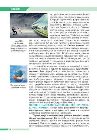 Розділ ІІI
226
ня природних ландшафтів нині багато
компонентів природного середовища
в Україні перебувають у пригніченому
стані, їх здатність до самовідновлення
послаблена. Подібна ситуація харак­
терна для багатьох країн світу. Подаль­
ший розвиток національних економік
за таким зразком призвів би до само­
знищення людства. Усвідомлення цієї
небезпеки спонукало світове співтова­
риство до пошуку шляхів виходу із загрозливого станови­
ща. Наприкінці ХХ ст. було прийнято концепцію сталого
(збалансованого) розвитку людства. Сталий розвиток пе­
редбачає таке використання природних ресурсів теперіш­
німи поколіннями, яке не ставило б під загрозу існування
майбутніх поколінь (мал. 180). Техногенне навантаження
на природне довкілля не повинно перевищувати його мож­
ливостей до самовідновлення. Необхідною умовою реалі­
зації цієї концепції є усвідомлення суспільством переваги
екологічних цінностей над іншими.
Надзвичайно важливим завданням концепції сталого
розвитку в Україні є перехід до раціонального природокори­
стування. Воно передбачає активне впровадження низки
заходів у промисловості, сільському господарстві, будів­
ництві, транспорті, житлово-комунальному господарстві,
сфері обслуговування і відпочинку населення. Ці заходи
мають різний характер: технічний (вдосконалення існую­
чих і розробка нових технологічних процесів), економіч­
ний (встановлення плати за спожиті ресурси, економічних
санкцій за заподіяння шкоди навколишньому середови­
щу), юридичний (розроблення і прийняття національного
природоохоронного законодавства, приєднання до між­
народних угод), освітньо-виховний (формування еколо­
гічної культури населення), громадський (контроль за
екологічною ситуацією з боку громадськості).
ОСНОВНІ НАПРЯМИ РАЦІОНАЛЬНОГО ПРИ­РОДО­
КОРИС­ТУВАННЯ. Заходи щодо ра­ціонального природо­
користування та охорони природи здійснюються за трьома
основними взаємозв’язаними напрямами.
Перший напрям: економна експлуатація природних ресур-
сів (ресурсозбереження). Він передбачає зменшення затрат
сировини, палива, енергії для виробництва різних видів
продукції. Для цього необхідно впроваджувати ресурсо- та
енерго­збережувальну техніку і технології у промисловості,
Мал. 180.
Так образно
можна сприймати
концепцію сталого
розвитку людства
Порятунок Землі –
справа кожного
 