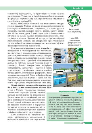 Розділ ІIІ
227
сільському господарстві, на транспорті та інших галузях
господарства. У наш час в Україні на виробництво одини­
ці продукції затрачається у кілька разів більше сировини та
енергії, ніж у країнах ЄС.
Великі можливості економії має комплексне викори­
стання ресурсів. Майже всі види природної сировини мі­
стять супутні компоненти. Наприклад, у залізних рудах є
германій, скандій, ванадій, золото, срібло, вісмут, строн­
цій, нікель, титан, уран. А нині з руди крім заліза вилучають
в Україні не більше від двох додаткових компонентів, реш­
та йдуть у відвали. Залишкові продукти гірничодобувної
промисловості (породи, що утворилися при розкриван­ні
копалин або після вилучення корисних компонентів) мож­
на використовувати у будівництві.
Істотну економію уможливлює рециклінг –
повернення в господарський обіг матеріалів,
що містяться у промислових, сільськогоспо­
дарських, побутових та інших відходах. Напри­
клад, у сільському господарстві з давніх-давен
використовуються органічні сільськогоспо­
дарські та побутові відходи у вигляді гною та
компосту. Багато використаних матеріалів
(металобрухт, макулатура – картон і папір,
скло, пластик, гумові шини, тканини, технічні
оливи) стають вторинними ресурсами. Вони
задовольняють нині 40 % потреб світової про­
мисловості, тоді як в Україні – менш ніж 5 %.
Ось чому важливо запроваджувати відсортову­
вання та роздільне збирання сміття (мал. 181).
Другий напрям: зменшення і очищення вики-
дів у довкілля та знешкодження відходів. Що­
річно в Україні утворюється бли­зько
1 млрд тонн газуватих, рідких і твердих
відходів виробництва та споживання.
Багато з них містять шкідливі для лю­
дини і природного довкілля речовини.
Великі площі займають нагромаджен­
ня відходів видобування і переробки
корисних копалин та звалища сміття.
Значним чинником отруєння довкілля
є хімізація сільського господарства.
Щоб зменшити та очистити ви­
киди, впроваджують маловідходні й
безвідходні технології, замкнуті цикли
Мал. 181.
Контейнери
для роздільного
збирання сміття
Рециклінг
Повторне використання матеріалів (ре­
циклінг) не тільки економить сировину,
а й енергію: при виробництві паперу –
на 64 %, пластику – на 80 %, алюмінію –
на 95 %. Воно має також величезний
природо­охоронний ефект: при вироб­
ництві сталі з металобрухту більш як
ушестеро знижуються викиди в атмо­
сферу, учетверо – забруднення води, у
16 разів – кількість твердих відходів.
Україна дивовижна
Екологічний
знак рециклінгу
 