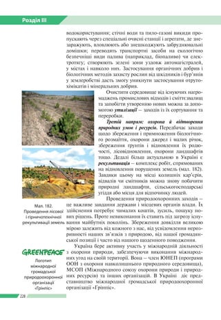 Розділ ІІI
228
водокористування; стічні води та пило-газові викиди про­
пускають через спеціальні очисні станції і агрегати, де зне­
заражують, вловлюють або знешкоджують забруднювальні
домішки; переводять транспортні засоби на екологічно
безпечніші види палива (наприклад, біопаливо) чи елек­
тротягу; створюють зелені зони уздовж автомагістралей,
у містах і навколо них. Застосування органічних добрив і
біо­логічних методів захисту рослин від шкідників і бур’янів
у землеробстві дасть змогу уникнути застосування отруто­
хімікатів і мінеральних добрив.
Очистити середовище від існуючих нагро­
маджень промислових відходів і сміттєзвалищ
та запобігти утворенню нових можна за допо­
могою утилізації – заходів із їх сортування та
переробки.
Третій напрям: охорона й відтворення
природних умов і ресурсів. Передбачає заходи
щодо збереження і примноження біологічно­
го розмаїття, охорони джерел і малих річок,
збереження ґрунтів і відновлення їх родю­
чості, лісовідновлення, охорони ландшафтів
тощо. Дедалі більш актуальною в Україні є
рекультивація – комплекс робіт, спрямованих
на відновлення порушених земель (мал. 182).
Завдяки цьому на місці колишніх кар’єрів,
відвалів чи смітників можна знову побачити
природні ландшафти, сільськогосподарські
угіддя або місця для відпочинку людей.
Проведення природоохоронних заходів –
це важливе завдання держави і місцевих органів влади. Їх
здійснення потребує чималих коштів, зусиль, пошуку но­
вих рішень. Проте невиконання їх ставить під загрозу існу­
вання майбутніх поколінь. Збереження довкілля великою
мірою залежить від кожного з нас, від усвідомлення нероз­
ривності наших зв’язків з природою, від нашої громадян­
ської позиції і часто від нашого щоденного поводження.
Україна бере активну участь у міжнародній діяльності
з охорони природи, забезпечуючи виконання міжнарод­
них угод на своїй території. Вона – член ЮНЕП (програми
ООН з охорони навколишнього природного середовища),
МСОП (Міжнародного союзу охорони природи і природ­
них ресурсів) та інших організацій. В Україні діє пред­
ставництво міжнародної громадської природоохоронної
організації «Грінпіс».
Мал. 182.
Проведення лісової
і гірничотехнічної
рекультивації земель
Логотип
міжнародної
громадської
природоохоронної
організації
«Грінпіс»
 