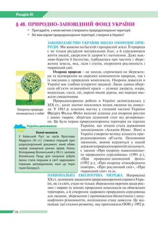Розділ ІІI
230
ЗАКОНОДАВСТВО УКРАЇНИ ЩОДО ОХОРОНИ ПРИ-
РОДИ. Ми живемо на багатій і прекрасній землі. Її природа
є не тільки ресурсом матеріальних благ, а й середовищем
життя людей, джерелом їх здоров’я і натхнення. Дуже важ­
ливо берегти її багатства, турбуватися про чистоту і збере­
ження земель, вод, лісів і степів, охороняти рослинність і
тваринний світ.
Охорона природи – це заходи, спрямовані на збережен­
ня та відтворення як окремих компонентів природи, так і
їх поєднань у природних комплексах. Охорона довкілля в
Україні має глибокі історичні традиції. Люди здавна обері­
гали об’єкти незвичайної краси – цілющі джерела, озера,
водоспади, скелі, гаї, окремі вікові дерева, які нерідко вва­
жали священними.
Природоохоронна робота в Україні активізувалась у
ХІХ ст., коли значно посилився вплив людини на довкіл­
ля. У 1883 р. власник маєтку у степовій частині України
Фрідріх Фальц-Фейн виділив ділянки для охорони рослин
і диких тварин, зберігши цілинний степ від розорюван­
ня. Це була перша природоохоронна територія на теренах
України, що згодом стала державним
заповідником «Аска­нія-Нова». Нині в
Україні створено велику кількість при­
родоохоронних об’єктів. Основними
законами, якими керуються у нашій
державівприродоохороннійдіяльності,
є закони «Про охорону навколишньо­
го природного середовища» (1991 р.),
«Про природно-заповідний фонд»
(1992 р.), «Про охорону атмосферного
повітря», «Про рослинний світ», «Про
тваринний світ» та ін.
НАЦІОНАЛЬНА ЕКОЛОГІЧНА МЕРЕЖА. Наприкінці
ХХст.основнимзавданнямприродоохоронноїсправивУкра­
їні, як і в світі, стало не тільки збереження окремих видів рос­
лин і тварин та цінних природних комплексів на обме­жених
територіях, а й створення здорового природного середовища
для людини, збереження і примноження біологічного і ланд­
шафтного різноманіття, поліпшення стану довкілля. Це від­
повідає ідеї сталого розвитку, яку проголосила ООН у 1992 р.
§ 48. ПРИРОДНО-ЗАПОВІДНИЙ ФОНД УКРАЇНИ
ŠŠ Пригадайте, з якою метою створюють природоохоронні території.
ŠŠ Які вам відомі природоохоронні території, створені в Україні?
Князі-екологи
У Київській Русі за часів Яро­слава
Мудрого (ХІ ст.) з’явився перший при­
родоохоронний документ, який обме­
жував знищення цінних звірів. Князь
Володимир Волинський у ХІІ ст. заповів
Біловезьку Пущу для охорони зубрів
(вона стала першим в світі задокумен­
тованим заповідником; нині це тери­
торія Білорусі).
Україна дивовижна
Охорона природи
починається з тебе!
 