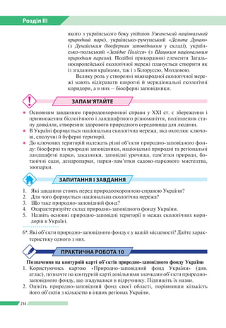 Розділ ІІI
234
якого з українського боку увійшов Ужанський національний
природний парк), українсько-румунський «Дельта Дунаю»
(з Дунайським біосферним заповідником у складі), україн­
сько-польський «Західне Полісся» (з Шацьким національним
природним парком). Подібні прикордонні елементи Загаль­
ноєвропейської екологічної мережі планується створити як
із згаданими країнами, так і з Білоруссю, Молдовою.
Велику роль у створенні міжнародної екологічної мере­
жі мають відігравати широтні й меридіональні екологічні
коридори, а в них – біосферні заповідники.
ЗАПАМ’ЯТАЙТЕ
●● Основним завданням природоохоронної справи у ХХІ ст. є збереження і
примноження біологічного і ландшафтного різноманіття, поліпшення ста­
ну довкілля, створення здорового природного середовища для людини.
●● В Україні формується національна екологічна мережа, яка охоплює ключо­
ві, сполучні й буферні території.
●● До ключових територій належать різні об’єкти природно-заповідного фон­
ду: біосферні та природні заповідники, національні природні та регіональні
ландшафтні парки, заказники, заповідні урочища, пам’ятки природи, бо­
танічні сади, дендропарки, парки-пам’ятки садово-паркового мистецтва,
зоопарки.
ЗАПИТАННЯ І ЗАВДАННЯ
1.	 Які завдання стоять перед природоохоронною справою України?
2.	 Для чого формується національна екологічна мережа?
3.	 Що таке природно-заповідний фонд?
4.	 Охарактеризуйте склад природно-заповідного фонду України.
5.	 Назвіть основні природно-заповідні території в межах екологічних кори­
дорів в Україні.
------------------
6*.	Які об’єкти природно-заповідного фонду є у вашій місцевості? Дайте харак­
теристику одного з них.
ПРАКТИЧНА РОБОТА 10
Позначення на контурній карті об’єктів природно-заповідного фонду України
1.	Користуючись картою «Природно-заповідний фонд України» (див.
атлас), позначте на контурній карті довільними значками об’єкти природно-­
заповідного фонду, що згадувалися в підручнику. Підпишіть їх назви.
2. 	Оцініть природно-заповідний фонд своєї області, порівнявши кількість
його об’єктів з кількістю в інших регіонах України.
 