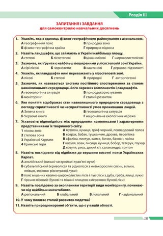 Розділ ІIІ
235
ЗАПИТАННЯ І ЗАВДАННЯ
для самоконтролю навчальних досягнень
1. 	 Укажіть, яка з одиниць фізико-географічного районування є азональною.
А географічний пояс	 В природна зона
Б фізико-географічна країна 	 Г природна підзона
2. 	 Назвіть ландшафти, що займають в Україні найбільшу площу.
А степові	 Б лісостепові	 В мішанолісові Г широколистолісові
3. 	 Зазначте, які ґрунти є найбільш поширеними у лісостеповій зоні України.
А сірі лісові 	 Б чорноземи	 В каштанові Г дерново-підзолисті
4. 	 Укажіть, які ландшафти нині переважають у лісостеповій зоні.
А лісові	 Б степові	 В  природні Г  антропогенні
5. 	 Зазначте, як називається система постійного спостереження за станом
навколишнього середовища, його окремих компонентів і ландшафтів.
А геоекологічна ситуація 	 В природокористування
Б моніторинг		 Г сталий розвиток
6. 	 Яке поняття відображає стан навколишнього природного середовища з
погляду сприятливості чи несприятливості умов проживання людей.
А Зелена книга		 В геоекологічна ситуація
Б Червона книга		 Г національна екологічна мережа
7. 	 Установіть відповідність між природними комплексами і характерними
представниками їх тваринного світу.
1 лісова зона			
2 степова зона	
3 Українські Карпати
4 Кримські гори
8.	 Назвіть послідовно від підніжжя до вершини висотні пояси Українських
Карпат.
А альпійський (низькі чагарники і трав’яні луки)
Б субальпійський (криволісся та рідколісся з низькорослих сосни, вільхи,
ялівцю, злаково-різнотравні луки);
В пояс мішаних хвойно-широколистих лісів і лук (ліси з дуба, граба, ялиці, луки)
Г гірсько-лісовий (букові та мішані ялицево-смереково-букові ліси)
9.	 Назвіть послідовно за охопленням території види моніторингу, починаю-
чи від найбільш масштабного.
А регіональний	 Б глобальний 	 В локальний 	 Г національний
10. У чому полягає сталий розвиток людства?
11. Назвіть природоохоронні об’єкти, що є у вашій області.
А муфлон, куниця, гриф чорний, леопардовий полоз
Б ховрах, бабак, тушканчик, дрохва, перепілка
В афаліна, пихтун, хамса, бичок, баклан, чайка
Г козуля, вовк, лисиця, куниця, бобер, тетерук, глухар
Д козуля, рись, дикий кіт, саламандра, тритон
 