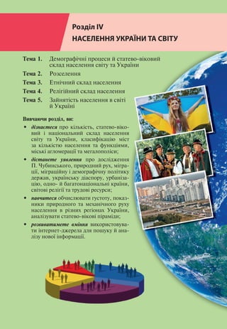 236
Розділ ІV
Розділ ІV
НАСЕЛЕННЯ УКРАЇНИ ТА СВІТУ
Тема 1. 	 Демографічні процеси й статево-віковий
	 склад населення світу та України
Тема 2. 	 Розселення
Тема 3.	 Етнічний склад населення
Тема 4.	 Релігійний склад населення
Тема 5.	 Зайнятість населення в світі
	 й Україні
Вивчаючи розділ, ви:
•	 дізнаєтеся про кількість, статево-віко-
вий і національний склад населення
світу та України, класифікацію міст
за кількістю населення та функціями,
міські агломерації та мегалополіси;
•	 дістанете уявлення про дослідження
П. Чубинського, природний рух, мігра-
ції, міграційну і демографічну політику
держав, українську діаспору, урбаніза-
цію, одно- й багатонаціональні країни,
світові релігії та трудові ресурси;
•	 навчитеся обчислювати густоту, показ-
ники природного та механічного руху
населення в різних регіонах України,
аналізувати статево-вікові піраміди;
•	 розвиватимете вміння використовува-
ти інтернет-джерела для пошуку й ана-
лізу нової інформації.
 