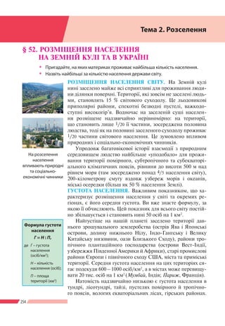 254
Розділ ІV
§ 52. РОЗМІЩЕННЯ НАСЕЛЕННЯ
НА ЗЕМНІЙ КУЛІ ТА В УКРАЇНІ
ŠŠ Пригадайте, на яких материках проживає найбільша кількість населення.
ŠŠ Назвіть найбільші за кількістю населення держави світу.
РОЗМІЩЕННЯ НАСЕЛЕННЯ СВІТУ. На Земній кулі
нині заселено майже всі сприятливі для проживання люди-
ни ділянки поверхні. Території, які зовсім не заселені людь-
ми, становлять 15 % світового суходолу. Це льодовикові
приполярні райони, спекотні безводні пустелі, важкодо-
ступні високогір’я. Водночас на заселеній суші населен-
ня розміщене надзвичайно нерівномірно: на території,
що становить лише 1/20 її частини, зосереджена половина
людства, тоді як на половині заселеного суходолу проживає
1/20 частини світового населення. Це зумовлено впливом
природних і соціально-економічних чинників.
Упродовж багатовікової історії взаємодії з природним
середовищем людство найбільше «уподобало» для прожи-
вання території помірного, субтропічного та субекваторі-
ального кліматичних поясів, рівнини до висоти 500 м над
рівнем моря (там зосереджено понад 4/5 населення світу),
200-кілометрову смугу вздовж узбереж морів і океанів,
міські осередки (більш як 50 % населення Землі).
ГУСТОТА НАСЕЛЕННЯ. Важливим показником, що ха-
рактеризує розміщення населення у світі та окремих ре-
гіонах, є його середня густота. Ви вже знаєте формулу, за
якою її обчислюють. Цей показник для всього світу постій-
но збільшується і становить нині 50 осіб на 1 км2
.
Найгустіше на нашій планеті заселено території дав-
нього зрошувального землеробства (острів Ява і Японські
острови, долину нижнього Нілу, Індо-Гангську і Велику
Китайську низовини, оази Близького Сходу), райони тро-
пічного плантаційного господарства (острови Вест-Індії,
узбережжя Південної Америки й Африки), старі промислові
райони Європи і північного сходу США, міста та приміські
території. Середня густота населення на цих територіях ся-
гає подекуди 600 – 1000 осіб/км2
, а в містах може перевищу-
вати 20 тис. осіб на 1 км2
(Мумбай, Індія; Париж, Франція).
Натомість надзвичайно низькою є густота населення в
тундрі, лісотундрі, тайзі, пустелях помірного й тропічно-
го поясів, вологих екваторіальних лісах, гірських районах.
Формула густоти
населення
Г = Н : П,
де 	Г – густота
населення
(осіб/км2
);
	 Н – кількість
населення (осіб);
	 П – площа
території (км2
)
На розселення
населення
впливають природні
та соціально-
економічні чинники
Тема 2. Розселення
 