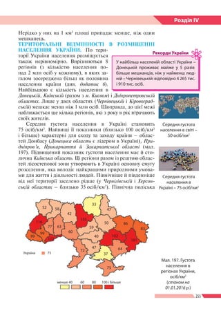255
Розділ ІV
52 58
42
155
33
47
86
83
161
102
50
59
64
37
75
менше 40
Україна 75
60 80 100 і більше
40
47
72
60
99
99
77 63
112
116
Нерідко у них на 1 км2
площі припадає менше, ніж один
мешканець.
ТЕРИТОРІАЛЬНІ ВІДМІННОСТІ В РОЗМІЩЕННІ
НАСЕЛЕННЯ УКРАЇНИ. По тери-
торії України населення розміщується
також нерівномірно. Вирізняються 8
регіонів (з кількістю населення по-
над 2 млн осіб у кожному), в яких за-
галом зосереджена більш як половина
населення країни (див. додаток 6).
Найбільшою є кількість населення в
Донецькій, Київській (разом з м. Києвом) і Дніпропетровській
областях. Лише у двох областях (Чернівецькій і Кіровоград-
ській) мешкає менш ніж 1 млн осіб. Щоправда, до цієї межі
наближається ще кілька регіонів, які з року в рік втрачають
своїх жителів.
Середня густота населення в Украї­ні становить
75 осіб/км2
. Найвищі її показники (близько 100 осіб/км2
і більше) характерні для сходу та заходу країни   – облас-
тей Донбасу (Донецька область є лідером в Україні), При­
дніпров’я, Прикарпаття й Закарпатської області (мал.
197). Підвищений показник густоти населення має й сто-
лична Київська область. Ці регіони разом із рештою облас-
тей лісостепової зони утворюють в Україні основну смугу
розселення, яка володіє найкращими природними умова-
ми для життя і діяльності людей. Північніше й південніше
від неї території заселено рідше (у Чернігівській і Херсон-
ській областях – близько 35 осіб/км2
). Північна поліська
У найбільш населеній області України –
Донецькій проживає майже у 5 разів
більше мешканців, ніж у найменш люд-
ній – Чернівецькій: відповідно 4 265 тис.
і 910 тис. осіб.
Рекорди України
Мал. 197. Густота
населення в
регіонах України,
осіб/км2
(станом на
01.01.2016 р.)
Середня густота
населення в світі –
50 осіб/км2
Середня густота
населення в
Україні – 75 осіб/км2
 