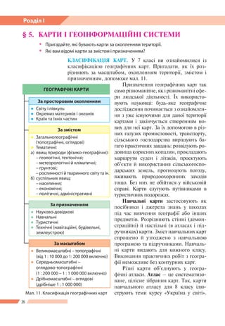 26
Розділ І
§ 5. 	КАРТИ І ГЕОІНФОРМАЦІЙНІ СИСТЕМИ
ŠŠ Пригадайте, які бувають карти за охопленням території.
ŠŠ Які вам відомі карти за змістом і призначенням?
КЛАСИФІКАЦІЯ КАРТ. У 7 класі ви ознайомилися із
класифікацією географічних карт. Пригадати, як їх роз-
різняють за масштабом, охопленням території, змістом і
призначенням, допоможе мал. 11.
Призначення географічних карт так
само різноманітне, як і різноманітні сфе-
ри людської діяльності. Їх використо-
вують науковці: будь-яке географічне
дослідження починається з ознайомлен-
ня з уже існуючими для даної території
картами і закінчується створенням но-
вих для неї карт. За їх допомогою в різ-
них галузях промисловості, транспорту,
сільського господарства вирішують ба-
гато практичних завдань: розвідують ро-
довища корисних копалин, прокладають
маршрути суден і літаків, проектують
об’єкти й використання сільськогоспо-
дарських земель, прогнозують погоду,
вживають природоохоронних заходів
тощо. Без них не обійтися у військовій
справі. Карти слугують путівниками в
туристичних подорожах.
Навчальні карти застосовують як
посібники і джерела знань у школах
під час вивчення географії або інших
предметів. Розрізняють стінні (демон-
страційні) й настільні (в атласах і під-
ручниках) карти. Зміст навчальних карт
спрощено й узгоджено з навчальною
програмою та підручниками. Навчаль-
ні карти видають для кожного класу.
Виконання практичних робіт з геогра-
фії неможливе без контурних карт.
Різні карти об’єднують у геогра-
фічні атласи. Атлас – це систематизо-
ване, цілісне зібрання карт. Так, карти
навчального атласу для 8 класу ілю-
струють теми курсу «Україна у світі».Мал. 11. Класифікація географічних карт
ГЕОГРАФІЧНІ КАРТИ
За просторовим охопленням
●● Світу і півкуль
●● Окремих материків і океанів
●● Країн та їхніх частин
За призначенням
●● Науково-довідкові
●● Навчальні
●● Туристичні
●● Технічні (навігаційні, будівельні,
землеустрою)
За змістом
●● Загальногеографічні
(топографічні, оглядові)
●● Тематичні:
а)	 явищ природи (фізико-географічні):
	 – геологічні, тектонічні;
	 – метеорологічні й кліматичні;
	 – ґрунтові;
	 – рослинності й тваринного світу та ін.
б) 	суспільних явищ:
	 – населення;
	 – економічні;
	 – політичні, адміністративні
За масштабом
●● Великомасштабні – топографічні
(від 1 : 10 000 до 1: 200 000 включно)
●● Середньомасштабні –
оглядово-топографічні
(1 : 200 000 – 1 : 1 000 000 включно)
●● Дрібномасштабні – оглядові
(дрібніше 1 : 1 000 000)
 