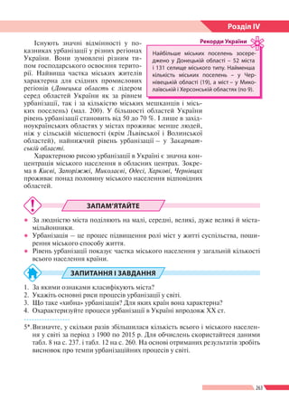 263
Розділ ІV
Існують значні відмінності у по-
казниках урбанізації у різних регіонах
України. Вони зумовлені різним ти-
пом господарського освоєння терито-
рії. Найвища частка міських жителів
характерна для східних промислових
регіонів (Донецька область є лідером
серед областей України як за рівнем
урбанізації, так і за кількістю міських мешканців і місь-
ких поселень) (мал. 200). У більшості областей України
рівень урбанізації становить від 50 до 70 %. І лише в захід-
ноукраїнських областях у містах проживає менше людей,
ніж у сільській місцевості (крім Львівської і Волинської
областей), найнижчий рівень урбанізації – у Закарпат-
ській області.
Характерною рисою урбанізації в Україні є значна кон-
центрація міського населення в обласних центрах. Зокре-
ма в Києві, Запоріжжі, Миколаєві, Одесі, Харкові, Чернівцях
проживає понад половину міського населення відповідних
областей.
ЗАПАМ’ЯТАЙТЕ
●● За людністю міста поділяють на малі, середні, великі, дуже великі й міста-
мільйонники.
●● Урбанізація – це процес підвищення ролі міст у житті суспільства, поши-
рення міського способу життя.
●● Рівень урбанізації показує частка міського населення у загальній кількості
всього населення країни.
ЗАПИТАННЯ І ЗАВДАННЯ
1.	 За якими ознаками класифікують міста?
2.	 Укажіть основні риси процесів урбанізації у світі.
3.	 Що таке «хибна» урбанізація? Для яких країн вона характерна?
4.	 Охарактеризуйте процеси урбанізації в Україні впродовж ХХ ст.
------------------
5*.	Визначте, у скільки разів збільшилася кількість всього і міського населен-
ня у світі за період з 1900 по 2015 р. Для обчислень скористайтеся даними
табл. 8 на с. 237. і табл. 12 на с. 260. На основі отриманих результатів зробіть
висновок про темпи урбанізаційних процесів у світі.
Найбільше міських поселень зосере­
джено у Донецькій області – 52 міста
і 131 селище міського типу. Найменша
кількість міських поселень – у Чер-
нівецькій області (19), а міст – у Мико-
лаївській і Херсонській областях (по 9).
Рекорди України
 