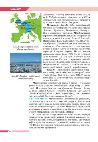 268
Розділ ІV
Андже­леса. У ньому проживає понад 20 млн
осіб. Урбанізованими районами, де у США
формуються інші мегалополіси, є передгір’я
Аппалачів, штати Техас, Флорида.
Мегалополіс Лон-Лів (або Англійський)
менший за територією, об’єднує агломерації
Лондона, Бірмінгема, Манчестера, Ліверпуля.
Він є складовою частиною Міждержавного
європейського мегалополіса, який утворився на
стику територій 6 держав: Великої Британії,
Нідерландів, Бельгії, Люксембургу, Німеччи-
ни, Франції. Своєю чергою, цей мегалополіс
входить в урбанізовану смугу, яка простяг-
нулася з півдня Англії до півночі Італії через
території 9 держав Європи. Це так званий
Блакитний банан (мал. 203). На її території
живе близько 110 млн осіб. Значення цього
утворення для Європи розкривають такі об-
разні назви: «Головна вісь розвитку Європи»,
«Європейський хребет», «Найбільше місце
концетрації людей, грошей і виробництва».
Токайдо – найбільший мегалополіс сучас-
ного світу, який об’єднав агломерації міст
Токіо, Осака, Кобе та ін. (мал. 204). У ньому
проживає 70 млн осіб (понад половину насе-
лення Японії).
Мегалополіси формуються також у Китаї – у дельтах
річок Янцзи (навколо найбільшого міста світу – Шан-
хаю) і Перлинної (між містами Гуанчжоу і Гонконг), Кана-
ді (між містами Квебек і Торонто), Бразилії (Сан-Паулу і
Ріо-де-Жанейро), Єгипті (Каїр і Александрія), Індії (навколо
міста Мумбай), Мексиці (навколо Мехіко).
СВІТОВІ МІСТА. Мегалополіси і агломерації є регіонами,
де концентруються великі людські ресурси, фінансовий
капітал, існує висока ділова активність людей, творяться
важливі світогосподарські зв’язки. Найбільші міста, що їх
формують, є також вузлами інформаційних потоків, а тому
стають глобальними, або світовими, містами.
У таких містах зосереджено численні штаб-квартири
міжнародних організацій, світові фінансові установи, то-
варні та валютні біржі, інформаційні агентства, центральні
офіси транснаціональних корпорацій, найбільші аеропор-
ти. Вони є потужними економічними центрами, які керу-
ють світовими процесами.
Мал. 203. Урбані­зована смуга
«Блакитний банан»
Велика
Британія
Бельгія
Німеччина
Нідерланди
Швейцарія Австрія
Франція
Італія
Люксембург
Мал. 204. Токайдо – найбільший
мегалополіс світу
 