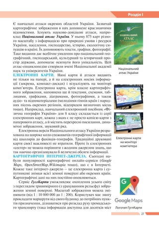 27
Розділ І
Є навчальні атласи окремих областей України. Зазвичай
картографічне зображення в них доповнене краєзнавчими
відомостями. Існують науково-довідкові атласи, напри-
клад Національний атлас України. У ньому 875 карт різно-
го масштабу з інформацією про природні умови і ресурси
України, населення, господарство, історію, екологічну си-
туацію в країні. Їх доповнюють тексти, графіки, фотографії.
Таке видання дає всебічне уявлення про національний гео-
графічний, господарський, культурний та історичний про-
стір держави, допомагає осягнути його унікальність. Цей
атлас-енциклопедію створили вчені Національної академії
наук та університетів України.
ЕЛЕКТРОННІ КАРТИ. Нині карти й атласи видають
не тільки на папері, а й на електронних носіях інформа-
ції (зокрема, компакт-дисках) і візуалізують на моніторі
комп’ютера. Електронна карта, крім власне картографіч-
ного зображення, наповнена ще й текстами, схемами, таб­
лицями, графіками, діаграмами, фотографіями, а також
аудіо- та відеоматеріалами (мелодіями гімнів країн і народ-
них пісень окремих регіонів, відеорядом визначних місць
тощо). Наприклад, навчальний електронний посібник «Фі-
зична географія України» для 8 класу складається із серії
електронних карт, кожна з яких є не просто копією карти з
паперового атласу, а й містить перехресні посилання, дина-
мічні зображення, звуковий ряд.
Електронна версія Національного атласу України розра-
хована на широке коло споживачів географічної інформації
від школярів до фахівців-географів. Традиційні друковані
карти своєї важливості не втратили. Проте їх електронних
«сестер» не можна порівняти з жодним джерелом знань, що
так наочно організовувало б величезні обсяги інформації.
КАРТОГРАФІЧНІ ІНТЕРНЕТ-ДЖЕРЕЛА. Сьогодні на-
були популярності карто­гра­фіч­ні онлайн-сервіси (Goog­le­
Maps, Open­Street­Map,Wikimapia тощо), що є в Інтернеті.
Кожне таке інтернет-джерело – це електронна карта і су-
путникові знімки всієї земної поверхні або окремих країн.
Картографічні дані на них постійно оновлюються.
Сервіс ГуглКарти уможливлює охоплення усього світу
з переглядом тривимірного (з урахуванням рельєфу) зобра-
ження земної поверхні. Масштаб зображення можна змі-
нювати (від 1 : 10 000 000 до 1 : 200). Користувач має змогу
прокладати маршрути від свого будинку до потрібних пунк-
тів призначення, дізнаватися про розклад руху громадсько-
го транспорту (така інформація доступна для десятків міст Логотип ГуглКарти
Національний
атлас України
Електронні карти
на моніторі
комп’ютера
 