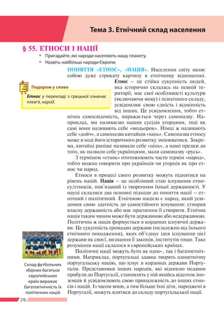 270
Розділ ІV
§ 55. ЕТНОСИ І НАЦІЇ
ŠŠ Пригадайте, які народи населяють нашу планету.
ŠŠ Назвіть найбільші народи Європи.
ПОНЯТТЯ «ЕТНОС», «НАЦІЯ». Населення світу являє
собою дуже строкату картину в етнічному відношенні.
Етнос – це стійка сукупність людей,
яка історично склалась на певній те-
риторії, має свої особливості культури
(включаючи мову) і психічного складу,
усвідомлює свою єдність і відмінність
від інших. Це усвідомлення, тобто ет-
нічна самосвідомість, виражається через самоназву. На-
приклад, ми називаємо наших сусідів угорцями, тоді як
самі вони називають себе «модьорок». Німці ж називають
себе «дойч», а самоназва китайців «хань». Самоназва етносу
може в ході його історичного розвитку змінюватися. Зокре-
ма, китайці раніше називали себе «цінь», а наші предки до
того, як назвали себе українцями, мали самоназву «русь».
З терміном «етнос» ототожнюють часто термін «народ»,
тобто можна говорити про українців чи угорців як про ет-
нос чи народ.
Етноси в процесі свого розвитку можуть піднятися на
рівень націй. Нація – це особливий стан існування етно-
су/етносів, пов’язаний із творенням їхньої державності. У
науці склалися два основні підходи до поняття нації – ет-
нічний і політичний. Етнічною нацією є народ, який усві-
домив свою здатність до самостійного існування: створив
власну державність або має прагнення її створити. Етнічна
нація таким чином може бути державною або недержавною.
Політична ж нація формується в кордонах існуючої держа-
ви. Це сукупність громадян держави (незалежно від їхнього
етнічного походження), яких об’єднує ідея існування цієї
держави як своєї, визнання її законів, інститутів тощо. Таке
розуміння нації склалося в європейських країнах.
Політичні нації можуть бути як одно-, так і багатоетніч-
ними. Наприклад, португальці здавна творять одноетнічну
португальську націю, що існує в кордонах держави Порту-
галія. Представники інших народів, які відносно недавно
прибули до Португалії, становлять у ній якийсь відсоток іно-
земців й усвідомлюють свою приналежність до інших етно-
сів і націй. Із часом вони, а тим більше їхні діти, народжені в
Португалії, можуть влитися до складу португальської нації.
Тема 3. Етнічний склад населення
Етнос у перекладі з грецької означає
плем’я, народ.
Подорож у слово
Склад футбольних
збірних багатьох
європейських
країн виражає
багатоетнічність їх
політичних націй
 