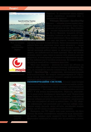 28
Розділ І
України). За допомогою цього сервісу
можна «пройтися» вулицями міст у
тривимірній проекції.
Wikimapia (Вікімапія) і OpenStreetMap
(від англ. – відкрита вулична карта) поєд-
нують докладну електронну карту світу,
довідник об’єктів на ній і Вікі-техноло-
гії – онлайн-інструменти для редагуван-
ня. Як й у Вікіпедії, більшість об’єктів
на карту і нотаток до них додають заці-
кавлені користувачі. Вони постійно вно-
сять дані про дороги, стежки, вокзали,
кав’ярні, магазини та інші об’єкти. Зміни і виправлення може
робити будь-хто: достатньо лише знати місцевість – назви
вулиць, характеристики шляхів, номери будівель тощо. За-
звичай мешканці району краще за досвідчених картографів
знають, що відбувається на їхній території. Поки ви читаєте
ці рядки, просто зараз люди по всьому світу додають дані про
місцевість, де вони живуть, розширюючи інформацію на кар-
ті. Так відбувається ї ї постійне оновлення. Ви можете обрати
на ній будь-який об’єкт і отримати його опис.
Мета цих проектів – нанести на карту всі об’єкти на
Землі й зібрати про них якомога повнішу інформацію. По
суті, це географічні онлайн-енциклопедії. Усі дані на Вікі-
мапії і OpenStreetMap є відкритими, загальнодоступними
й безкоштовними. Ви можете використовувати їх з будь-
якою метою. Картографічні інтернет-джерела значно роз-
ширюють межі пізнання світу.
ГЕОІНФОРМАЦІЙНІ СИСТЕМИ. Сучасні комп’ютерні
технології дають змогу поєднувати електронні карти, схеми,
аерокосмічні зображення земної поверхні з різноманітною
інформацією – так створюється геоінформаційна система
(ГІС). У ній можна нагромаджувати, зберігати, аналізува-
ти та редагувати відображені просторові дані. Користувач
може вивести на екран все, що його цікавить, сумістити на
одному зображенні різні відомості й графічно змоделювати
дані про географічні об’єкти та явища (мал. 13). ГІС збері-
гає інформацію про реальний світ у вигляді набору тема-
тичних шарів (рельєф, водні об’єкти, рослинний покрив
тощо), що об’єднані географічним положенням.
Вважають, що ГІС мають таке саме значення, що його
в епоху Великих географічних відкриттів мали транспорт-
ні засоби, завдяки яким відкриття були зроблені. Геоін-
формаційні технології в усьому світі застосовують у різних
Мал. 12. Головна
сторінка
OpenStreetMap
Україна
Тематичні
шари ГІС
Логотип Вікімапії
Реальний світ
Землекористування
Рельєф
Ділянки
Вулиці
Клієнти
 