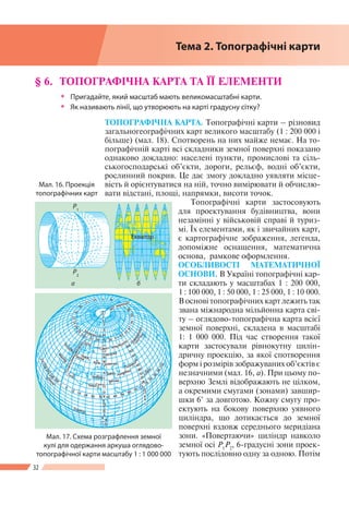 32
Розділ І
§ 6. 	ТОПОГРАФІЧНА КАРТА ТА ЇЇ ЕЛЕМЕНТИ
ŠŠ Пригадайте, який масштаб мають великомасштабні карти.
ŠŠ Як називають лінії, що утворюють на карті градусну сітку?
ТОПОГРАФІЧНА КАРТА. Топографічні карти – різновид
загальногеографічних карт великого масштабу (1 : 200 000 і
більше) (мал. 18). Спотворень на них майже немає. На то-
пографічній карті всі складники земної поверхні показано
однаково докладно: населені пункти, промислові та сіль-
ськогосподарські об’єкти, дороги, рельєф, водні об’єкти,
рослинний покрив. Це дає змогу докладно уявляти місце-
вість й орієнтуватися на ній, точно вимірювати й обчислю-
вати відстані, площі, напрямки, висоти точок.
Топографічні карти застосовують
для проектування будівництва, вони
незамінні у військовій справі й туриз-
мі. Їх елементами, як і звичайних карт,
є картографічне зображення, легенда,
допоміжне оснащення, математична
основа, рамкове оформлення.
ОСОБЛИВОСТІ МАТЕМАТИЧНОЇ
ОСНОВИ. В Украї­ні топографічні кар-
ти складають у масштабах 1 : 200 000,
1 : 100 000, 1 : 50 000, 1 : 25 000, 1 : 10 000.
В основі топографічних карт лежить так
звана міжнародна мільйонна карта сві-
ту – оглядово-топографічна карта всієї
земної поверхні, складена в масштабі
1: 1 000 000. Під час створення такої
карти застосували рівнокутну цилін-
дричну проекцію, за якої спотворення
форм і розмірів зображуваних об’єктів є
незначними (мал. 16, а). При цьому по-
верхню Землі відображають не цілком,
а окремими смугами (зонами) завшир­
шки 6° за довготою. Кожну смугу про-
ектують на бокову поверхню уявного
циліндра, що дотикається до земної
поверхні вздовж середнього меридіана
зони. «Повертаючи» циліндр навколо
земної осі Р1
Р2
, 6-градусні зони проек-
тують послідовно одну за одною. Потім
Мал. 16. Проекція
топографічних карт
а б
Екватор
Р1
Р2
Мал. 17. Схема розграфлення земної
кулі для одержання ар­куша оглядово-
топографічної карти масштабу 1 : 1 000 000
Тема 2. Топографічні карти
 