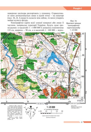 33
Розділ І
Мал. 18.
Фрагмент аркуша
топографічної
карти масштабу
1 : 25 000
Схилення на 2000 р. східне 6°23'
(1–06). Середнє зближення меридіанів
західне 2°24' (0–40). При прикладанні
бусолі (компаса) до вертикальних ліній
координатної сітки середнє відхилення
магнітної стрілки східне 8°47' (1–46).
Річна зміна схилення східна 0°02'
(0–01). Поправка в дирекційний кут
при переході до магнітного азимуту
мінус (1–46).
Примітка. В дужках показані
поділки кутоміра (одна поділка
кутоміра = 3,6').
лініясітки
іст.мерид.
маг.мерид.
2°24' 6°23'
–(1–46)
Зйомка 1990 р.
Виправленозааерознімками
та обстежено в 2001 р.
поверхню циліндра розгортають у площину. Спроектова-
ні зони дотикатимуться лише в одній точці – на екваторі
(мал. 16, б). А якщо їх скласти між собою, то вони утворять
майже кулясту фігуру.
Топографічні карти всієї земної поверхні або лише ї ї
частини, наприклад території України, будуть дуже гро-
міздкими: в масштабі 1 : 1 000 000 ї ї довжина становитиме
132 см, ширина – 90 см, а в масштабі 1 : 100 000 – відпо-
Суцільні горизонталі проведені через 5 метрів
Балтійська система висот
1 : 25 000
м 500 500250 0
в 1 сантиметрі 250 метрів
250
 