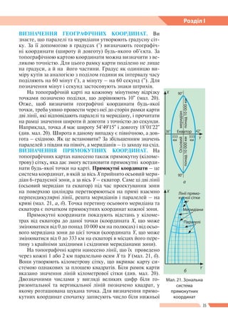35
Розділ І
ВИЗНАЧЕННЯ ГЕОГРАФІЧНИХ КООРДИНАТ. Ви
знаєте, що паралелі та меридіани утворюють градусну сіт-
ку. За її допомогою в градусах (°) визначають географіч-
ні координати (широту й довготу) будь-якого об’єкта. За
топографічною картою координати можна визначити з ве-
ликою точністю. Для цього рамку карти поділено не лише
на градуси, а й на його частини. Градус як одиницю ви-
міру кутів за аналогією з поділом години як інтервалу часу
поділяють на 60 мінут ('), а мінуту – на 60 секунд ("). Для
позначення мінут і секунд застосовують знаки штрихів.
На топографічній карті на кожному мінутному відрізку
точками позначено поділки, що дорівнюють 10" (мал. 20).
Отже, щоб визначити географічні координати будь-якої
точки, треба уявно провести через неї до сторін рамки карти
дві лінії, які відповідають паралелі та меридіану, і прочитати
на рамці значення широти й довготи з точністю до секунди.
Наприклад, точка А має широту 54°49'15" і довготу 18°01'22"
(див. мал. 20). Широта в даному випадку є північною, а дов-
гота – східною. Як це встановити? За збільшенням значень
паралелей з півдня на північ, а меридіанів – із заходу на схід.
ВИЗНАЧЕННЯ ПРЯМОКУТНИХ КООРДИНАТ. На
топографічних картах нанесено також прямокутну (кіломе-
трову) сітку, яка дає змогу встановити прямокутні коорди-
нати будь-якої точки на карті. Прямокутні координати – це
система координат, в якій за вісь X прийнято осьовий мери-
діан 6-градусної зони, а за вісь Y – екватор. Саме ці дві лінії
(осьовий меридіан та екватор) під час проектування зони
на поверхню циліндра перетворюються на прямі взаємно
перпендикулярні лінії, решта меридіанів і паралелей – на
криві (мал. 21, а, б). Точка перетину осьового меридіана та
екватора є початком прямокутних координат кожної зони.
Прямокутні координати показують відстань у кіломе-
трах від екватора до даної точки (координата X, що може
змінюватися від 0 до понад 10 000 км на полюсах) і від осьо-
вого меридіана зони до цієї точки (координата Y, що може
змінюватися від 0 до 333 км на екваторі в місцях його пере-
тину з крайніми західними і східними меридіанами зони).
На топографічні карти нанесено лінії, що їх проведено
через кожні 1 або 2 км паралельно осям X та Y (мал. 21, б).
Вони утворюють кілометрову сітку, що вкриває карту си­
стемою однакових за площею квадратів. Біля рамок карти
вказано значення ліній кілометрової сітки (див. мал. 20).
Двозначними числами у вигляді великих цифр біля го-
ризонтальної та вертикальної ліній позначено квадрат, у
якому розташована шукана точка. Для визначення прямо-
кутних координат спочатку записують число біля нижньої
Мал. 21. Зональна
система
прямокутних
координат
б
Лінії прямо­
кутної сітки
X
Y
Меридіани
Паралелі
а
X
Y
42°36°
90°
90°
Екватор
333
км
333
км
Осьовий
понад10000км
меридіан
понад10000км
 