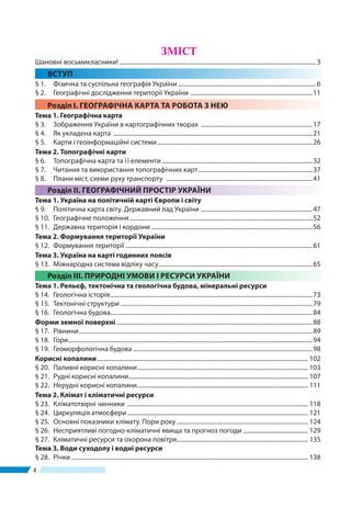 44
ЗМІСТ
Шановні восьмикласники!................................................................................................................................... 3
ВСТУП
§ 1.	 Фізична та суспільна географія України............................................................................................ 6
§ 2.	 Географічні дослідження території України ..................................................................................11
Розділ І. ГЕОГРАФІЧНА КАРТА ТА РОБОТА З НЕЮ
Тема 1. Географічна карта
§ 3.	 Зображення України в картографічних творах ...........................................................................17
§ 4. 	 Як укладена карта .....................................................................................................................................21
§ 5. 	 Карти і геоінформаційні системи........................................................................................................26
Тема 2. Топографічні карти
§ 6. 	 Топографічна карта та ї ї елементи.....................................................................................................32
§ 7.	 Читання та використання топографічних карт.............................................................................37
§ 8.	 Плани міст, схеми руху транспорту ..................................................................................................41
Розділ ІІ. ГЕОГРАФІЧНИЙ ПРОСТІР УКРАЇНИ
Тема 1. Україна на політичній карті Європи і світу
§ 9.	 Політична карта світу. Державний лад України ...........................................................................47
§ 10.	 Географічне положення..........................................................................................................................52
§ 11.	 Державна територія і кордони............................................................................................................56
Тема 2. Формування території України
§ 12.	 Формування території.............................................................................................................................61
Тема 3. Україна на карті годинних поясів
§ 13.	 Міжнародна система відліку часу.......................................................................................................65
Розділ ІІІ. ПРИРОДНІ УМОВИ І РЕСУРСИ УКРАЇНИ
Тема 1. Рельєф, тектонічна та геологічна будова, мінеральні ресурси
§ 14.	 Геологічна історія.......................................................................................................................................73
§ 15. 	Тектонічні структури ................................................................................................................................79
§ 16. 	Геологічна будова.......................................................................................................................................84
Форми земної поверхні...................................................................................................................................88
§ 17. 	Рівнини............................................................................................................................................................89
§ 18. 	Гори...................................................................................................................................................................94
§ 19. 	Геоморфологічна будова........................................................................................................................98
Корисні копалини............................................................................................................................................. 102
§ 20. 	Паливні корисні копалини.................................................................................................................. 103
§ 21. 	Рудні корисні копалини........................................................................................................................ 107
§ 22.	 Нерудні корисні копалини.................................................................................................................. 111
Тема 2. Клімат і кліматичні ресурси
§ 23.	 Кліматотвірні чинники ......................................................................................................................... 118
§ 24.	 Циркуляція атмосфери......................................................................................................................... 121
§ 25.	 Основні показники клімату. Пори року........................................................................................ 124
§ 26.	 Несприятливі погодно-кліматичні явища та прогноз погоди ............................................ 129
§ 27.	 Кліматичні ресурси та охорона повітря........................................................................................ 135
Тема 3. Води суходолу і водні ресурси
§ 28.	 Річки.............................................................................................................................................................. 138
 