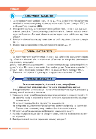 40
Розділ І
ЗАПИТАННЯ І ЗАВДАННЯ
1.	 За топографічною картою (мал. 18 на с. 33) за допомогою транспортира
виміряйте азимут напрямку від мосту через потік Русава (квадрат 6512) на
г. Дідова Гора (квадрат 6411).
2.	 Виміряйте відстань за топографічною картою (мал. 18 на с. 33) від заліз-
ничної станції м. Тулин до центральної частини с. Лемеші вздовж шосе і
ґрунтової дороги. Для якої ділянки дороги характерна найбільша крутість
схилу?
3.	 Визначте абсолютну висоту точки там, де стоїть будинок лісника (квадрат
6611).
4.	 Якою є відносна висота горба, зображеного на мал. 23, б?
ПОПРАЦЮЙТЕ В ГРУПІ
За топографічною картою (мал. 18 на с. 33) установіть абсолютну висоту
гір, обчисліть відстані між зазначеними об’єктами та виміряйте транспорти-
ром азимути напрямків:
група 1 – від г. Русавська (квадрат 6611) на північний край озера Біле (квадрат 6613);
група 2 – від г. Цегельна (квадрат 6613) на витік струмка Болотня (квадрат 6612);
група 3 – від г. Волинська (квадрат 6511) на джерело Чисте (квадрат 6513).
Визначте географічні й прямокутні координати зазначених об’єктів.
ПРАКТИЧНА РОБОТА 1
Визначення напрямків, відстаней, площ, географічних
і прямокутних координат, висот точок за топографічною картою
Використовуючи умовні знаки і масштаб топографічної карти, вміщеної у
вашому атласі, виконайте завдання.
1.	 Установіть точку з найбільшою абсолютною висотою та охарактеризуйте ї ї:
а) 	зазначте назву й абсолютну висоту, обчисліть відносну висоту щодо урі-
зу води озера;
б) 	визначте географічні та прямокутні координати;
в) 	виміряйте за допомогою транспортира азимут напрямку на центр най-
більшого населеного пункту та обчисліть відстань між ними.
2.	 Обчисліть приблизну площу найбільшого населеного пункту.
3.	 Назвіть внутрішні води, що є в квадраті карти, в якому розташована найви-
ща вершина.
4.	 Який рослинний покрив переважає в цьому квадраті?
 