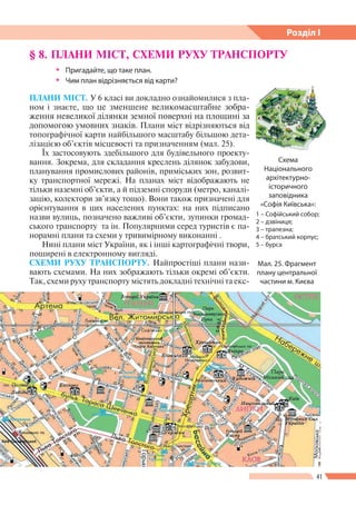 41
Розділ І
§ 8. ПЛАНИ МІСТ, СХЕМИ РУХУ ТРАНСПОРТУ
ŠŠ Пригадайте, що таке план.
ŠŠ Чим план відрізняється від карти?
ПЛАНИ МІСТ. У 6 класі ви докладно ознайомилися з пла-
ном і знаєте, що це зменшене великомасштабне зобра-
ження невеликої ділянки земної по­верхні на площині за
допомогою умовних знаків. Плани міст відрізняються від
топографічної карти найбільшого масштабу більшою дета-
лізацією об’єктів місцевості та призначенням (мал. 25).
Їх застосовують здебільшого для будівельного проекту-
вання. Зокрема, для складання креслень ділянок забудови,
планування промислових районів, приміських зон, розвит-
ку транспортної мережі. На планах міст відображають не
тільки наземні об’єкти, а й підземні споруди (метро, каналі-
зацію, колектори зв’язку тощо). Вони також призначені для
орієнтування в цих населених пунктах: на них підписано
назви вулиць, позначено важливі об’єкти, зупинки громад-
ського транспорту та ін. Популярними серед туристів є па-
норамні плани та схеми у тривимірному виконанні .
Нині плани міст України, як і інші картографічні твори,
поширені в електронному вигляді.
СХЕМИ РУХУ ТРАНСПОРТУ. Найпростіші плани нази-
вають схемами. На них зображають тільки окремі об’єкти.
Так, схеми руху транспорту містять докладні технічні та екс-
Мал. 25. Фрагмент
плану центральної
частини м. Києва
Схема
Національного
архітектурно-
історичного
заповідника
«Софія Київська»:
1 – Софійський собор;
2 – дзвіниця;
3 – трапезна;
4 – братський корпус;
5 – бурса
 