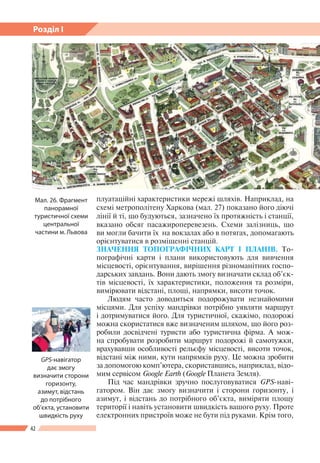 42
Розділ І
плуатаційні характеристики мережі шляхів. Наприклад, на
схемі метрополітену Харкова (мал. 27) показано його діючі
лінії й ті, що будуються, зазначено їх протяжність і станції,
вказано обсяг пасажироперевезень. Схеми залізниць, що
ви могли бачити їх на вокзалах або в потягах, допомагають
орієнтуватися в розміщенні станцій.
ЗНАЧЕННЯ ТОПОГРАФІЧНИХ КАРТ І ПЛАНІВ. То-
пографічні карти і плани використовують для вивчення
місцевості, орієнтування, вирішення різноманітних госпо-
дарських завдань. Вони дають змогу визначати склад об’єк-
тів місцевості, їх характеристики, положення та розміри,
вимірювати відстані, площі, напрямки, висоти точок.
Людям часто доводиться подорожувати незнайомими
місцями. Для успіху мандрівки потрібно уявляти маршрут
і дотримуватися його. Для туристичної, скажімо, подорожі
можна скористатися вже визначеним шляхом, що його роз-
робили досвідчені туристи або туристична фірма. А мож-
на спробувати розробити маршрут подорожі й самотужки,
врахувавши особливості рельєфу місцевості, висоти точок,
відстані між ними, кути напрямків руху. Це можна зробити
за допомогою комп’ютера, скориставшись, наприклад, відо-
мим сервісом Google Earth (Google Планета Земля).
Під час мандрівки зручно послуговуватися GPS-наві-
гатором. Він дає змогу визначити і сторони горизонту, і
азимут, і відстань до потрібного об’єкта, виміряти площу
території і навіть установити швидкість вашого руху. Проте
електронних пристроїв може не бути під руками. Крім того,
Мал. 26. Фрагмент
панорамної
туристичної схеми
центральної
частини м. Львова
GPS-навігатор
дає змогу
визначити сторони
горизонту,
азимут, відстань
до потрібного
об’єкта, установити
швидкість руху
 
