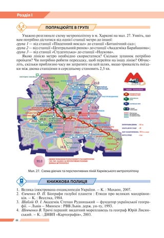 44
Розділ І
Мал. 27. Схема діючих та перспективних ліній Харківського метрополітену
ПОПРАЦЮЙТЕ В ГРУПІ
Уважно розгляньте схему метрополітену в м. Харкові на мал. 27. Уявіть, що
вам потрібно дістатися від однієї станції метро до іншої:
група 1 — від станції «Південний вокзал» до станції «Ботанічний сад»;
група 2 — від станції «Центральний ринок» до станції «Академіка Барабашова»;
група 3 — від станції «Студентська» до станції «Наукова».
Якою лінією метро необхідно скористатися? Скільки зупинок потрібно
проїхати? Чи потрібно робити пересадку, щоб перейти на іншу лінію? Обчис-
літь, скільки приблизно часу ви затратите на цей шлях, якщо тривалість поїзд-
ки між двома станціями в середньому становить 2,5 хв.
КНИЖКОВА ПОЛИЦЯ
1.	 Велика ілюстрована енциклопедія України. – К. : Махаон, 2007.
2.	 Ємченко О. П. Біографи голубої планети : Етюди про великих мандрівни-
ків. – К. : Веселка, 1984.
3.	 Шаблій О. І. Академік Степан Рудницький – фундатор української геогра-
фії. – Львів – Мюнхен : РВВ Львів. держ. ун-ту, 1993.
4.	 Шевченко В. Тричі перший: видатний мореплавець та географ Юрій Лисян-
ський. – К. : ДНВП «Картографія», 2003.
 