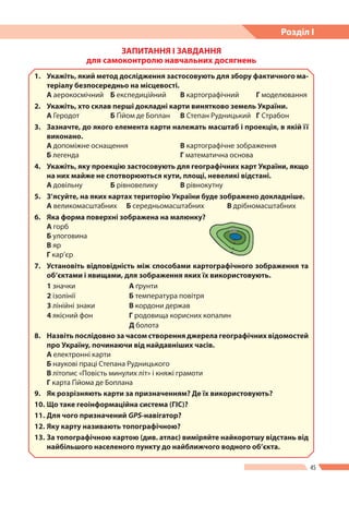 45
Розділ І
ЗАПИТАННЯ І ЗАВДАННЯ
для самоконтролю навчальних досягнень
1.	 Укажіть, який метод дослідження застосовують для збору фактичного ма-
теріалу безпосередньо на місцевості.
А аерокосмічний	 Б експедиційний	 В картографічний	 Г моделювання
2.	 Укажіть, хто склав перші докладні карти винятково земель України.
А Геродот	 Б Ґійом де Боплан	 В Степан Рудницький	 Г Страбон
3.	 Зазначте, до якого елемента карти належать масштаб і проекція, в якій ї   ї
виконано.
А допоміжне оснащення 	 В картографічне зображення
Б легенда 		 Г математична основа
4.	 Укажіть, яку проекцію застосовують для географічних карт України, якщо
на них майже не спотворюються кути, площі, невеликі відстані.
А довільну 	 Б рівновелику 	 В рівнокутну
5.	 З’ясуйте, на яких картах територію України буде зображено докладніше.
А великомасштабних 	 Б середньомасштабних 	 В дрібномасштабних
6.	 Яка форма поверхні зображена на малюнку?
А горб
Б улоговина
В яр
Г кар’єр
7.	 Установіть відповідність між способами картографічного зображення та
об’єктами і явищами, для зображення яких їх використовують.
1 значки А ґрунти
2 ізолінії Б температура повітря
3 лінійні знаки В кордони держав
4 якісний фон Г родовища корисних копалин
Д болота
8.	 Назвіть послідовно за часом створення джерела географічних відомостей
про Україну, починаючи від найдавніших часів.
А електронні карти
Б наукові праці Степана Рудницького
В літопис «Повість минулих літ» і княжі грамоти
Г карта Ґійома де Боплана
9. 	 Як розрізняють карти за призначенням? Де їх використовують?
10.	Що таке геоінформаційна система (ГІС)?
11.	Для чого призначений GPS-навігатор?
12.	Яку карту називають топографічною?
13.	За топографічною картою (див. атлас) виміряйте найкоротшу відстань від
найбільшого населеного пункту до найближчого водного об’єкта.
 