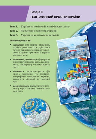 Розділ ІІ
46
Розділ ІІ
ГЕОГРАФІЧНИЙ ПРОСТІР УКРАЇНИ
Тема 1. 	 Україна на політичній карті Європи і світу
Тема 2. 	 Формування території України
Тема 3. 	 Україна на карті годинних поясів
Вивчаючи розділ, ви:
•	 дізнаєтеся про форми правління,
адміністративно-територіальний
устрій, державну територію та кор-
дони України, про зміни ї ї терито-
ріальних меж;
•	 дістанете уявлення про формуван-
ня політичної карти світу, геополі-
тику, міжнародну систему відліку
часу;
•	 навчитеся характеризувати фі-
зико-, економіко- та політико-
географічне положення України,
визначати місцевий та поясний
час;
•	 розвиватимете вміння читати полі-
тичну карту та карту годинних по-
ясів світу.
 