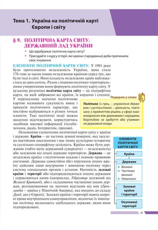 Розділ ІІ
47
§ 9.	 ПОЛІТИЧНА КАРТА СВІТУ.
ДЕРЖАВНИЙ ЛАД УКРАЇНИ
ŠŠ Що відображає політична карта світу?
ŠŠ Пригадайте з курсу історії, які країни стародавньої доби припинили
своє існування.
ЕЛЕМЕНТИ ПОЛІТИЧНОЇ КАРТИ СВІТУ. У 1991 році
було проголошено незалежність України, вона стала
176-тою за часом появи незалежною країною серед тих, що
були тоді в світі. Нині кількість незалежних країн наближа-
ється до двох сотень. Разом з іншими політико-територіаль-
ними утвореннями вони формують політичну карту світу. У
вузькому розумінні політична карта світу – це географічна
карта, на якій зображено всі країни, їх кордони і столиці.
У переносному значенні політичною
картою називають сукупність явищ і
процесів політичного характеру, що
постійно відбуваються в різних точках
планети. Такі політичні події можна
щоденно відстежувати, користуючись
засобами масової інформації (телеба-
ченням, радіо, Інтернетом, пресою).
Основними елементами політичної карти світу є країни
і держави. Країна – це частина земної поверхні, яка заселе-
на постійним населенням і має певну культурно-історичну
та суспільно-географічну цілісність. Країна може бути дер-
жавою (тобто мати державний суверенітет – незалежність)
або залежною від іншої держави територією. Держава – це
незалежна країна з політичною владою і певною правовою
системою. Держава самостійно (без втручання інших кра-
їн) здійснює свою внутрішню і зовнішню політику через
систему спеціальних органів і установ. Натомість залежні
країни і території або підпорядковуються іншим державам
і управляються ними (наприклад, Гібралтар залежний від
Великої Британії), або є складовими частинами інших дер-
жав, розташованими на значних відстанях від них (Грен­
ландія – країна у Північній Америці, яка входить до складу
Данії, що у Європі). Залежні країни і території мають широ-
кі права внутрішнього самоуправління, водночас їх зовніш-
ню політику визначають здебільшого держави, яким вони
підпорядковані.
Політика (з грец. – управління держа-
вою і суспільством) – діяльність, пов’я-
зана з прийняттям рішень у сфері взає-
мовідносин між державами і народами,
боротьбою за здобуття або утриман-
ня державної влади.
Подорож у слово
ЕЛЕМЕНТИ
ПОЛІТИЧНОЇ
КАРТИ СВІТУ
Держави
●● Визнані
●● Частково
визнані
●● Невизнані
Країни
Залежні
країни
і території
Окуповані
території
Тема 1.	Україна на політичній карті
	 Європи і світу
 