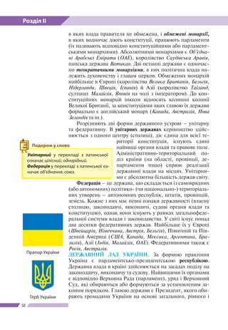 Розділ ІІ
50
в яких влада правителя не обмежена, і обмежені монархії,
в яких водночас діють конституції, працюють парламенти
(їх називають відповідно конституційними або парламент-
ськими монархіями). Абсолютними монархіями є Об’єдна-
ні Арабські Емірати (ОАЕ), королівство Саудівська Аравія,
папська держава Ватикан. Дві останні держави є одночас-
но теократичними монархіями, в них політична влада на-
лежить духовенству і главам церков. Обмежених монархій
найбільше в Європі (королівства Велика Британія, Бельгія,
Нідерланди, Швеція, Іспанія) й Азії (королівство Таїланд,
султанат Малайзія, Японія на чолі з імператором). До кон-
ституційних монархій інколи відносять колишні колонії
Великої Британії, за конституціями яких главою їх держави
формально є англійський монарх (Канада, Австралія, Нова
Зеландія та ін.).
Розрізняють дві форми державного устрою – унітарну
та федеративну. В унітарних державах керівництво здійс-
нюється з одного центру (столиці), діє єдина для всієї те-
риторії конституція, існують єдині
найвищі органи влади та правове поле.
Адміністративно-­територіальний по-
діл країни (на області, провінції, де-
партаменти тощо) сприяє реалізації
державної влади на місцях. Унітарни-
ми є абсолютна більшість держав світу.
Федерація – це держава, що складається із самоврядних
(або автономних) політико- (чи національно-) територіаль-
них утворень – автономних республік, штатів, провінцій,
земель. Кожне з них має певні ознаки державності (власну
столицю, законодавчі, виконавчі, судові органи влади та
конституцію), однак вони існують у рамках загальнофеде-
ральної системи влади і законодавства. У світі існує понад
два десятки федеративних держав. Найбільше їх у Європі
(Швейцарія, Німеччина, Австрія, Бельгія), Північній та Пів-
денній Америці (США, Канада, Мексика, Аргентина, Бра-
зилія), Азії (Індія, Малайзія, ОАЕ). Федеративними також є
Росія, Австралія.
ДЕРЖАВНИЙ ЛАД УКРАЇНИ. За формою правління
Україна є парламентсько-президентською республікою.
Державна влада в країні здійснюється на засадах поділу на
законодавчу, виконавчу та судову. Найвищими їх органами
є відповідно Верховна Рада (парламент), уряд і Верховний
Суд, які обираються або формуються за установленим за-
коном порядком. Главою держави є Президент, якого оби-
рають громадяни України на основі загального, рівного і
Унітарний у перекладі з латинської
означає цілісний, однорідний.
Федерація у перекладі з латинської оз-
начає об’єднання, союз. 
Подорож у слово
Прапор України
Герб України
 