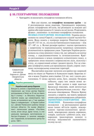 Розділ ІІ
52
§ 10.	ГЕОГРАФІЧНЕ ПОЛОЖЕННЯ
ŠŠ Пригадайте, як визначають географічне положення об’єкта.
Вам уже відомо, що географічне положення країни – це
ї ї розташування щодо екватора, Гринвіцького меридіана,
різних географічних об’єктів, які розміщені за межами цієї
країни або перетинають ї ї і чинять на неї вплив. Розрізняють
фізико-, економіко- та політико-географічне положення.
ФІЗИКО-ГЕОГРАФІЧНЕ ПОЛОЖЕННЯ. Україна розта-
шована на заході Євразії, у центрально-східній частині Єв-
ропи. Вона лежить у помірних широтах Північної півкулі
між 44° і 52° пн. ш., на схід від Гринвіцького меридіана – між
22° і 40° сх. д. Великі розміри країни і значна протяжність
у широтному та меридіональному напрямках зумовлюють
різноманітність природних умов. Територія України розта-
шована на стику рівнини і поясу гір, які займають незначну
площу, є середньовисотними та легкодоступними. Краї-
на розташована в межах помірного кліматичного поясу, в
природних зонах мішаних і широколистих лісів, лісостепу і
степу, де сприятливий клімат і родючі ґрунти. Усе це ство-
рює комфортні умови для проживання людей, сприяє знач-
ному господарському освоєнню території.
Надзвичайно важливе значення для країни має широкий
вихід на півдні до Чорного й Азовського морів. Берегова лі-
нія в межах України довга (майже 2,8 тис. км) і досить роз-
членована. Є низка зручних заток, бухт, лиманів. Островів
небагато, серед них зовсім немає ве-
ликих. Проте далеко в море вдається
Кримський півострів, який витягується
на захід Тарханкутським, а на схід – Кер-
ченським півостровами. Південь Криму
заходить у широти, що мають природні
умови середземноморських субтропіків.
ЕКОНОМІКО-ГЕОГРАФІЧНЕ ПО­
ЛО­ЖЕН­НЯ. Економіко-гео­гра­фічне
по­ложення – це розташування країни
щодо інших об’єктів (країн, міждер-
жавних торгово-економічних органі-
зацій, міжнародних ринків сировини,
товарів, капіталів і робочої сили, між-
народних транспортних шляхів) із
погляду можливостей економічного
впливу на неї.
Символічний
знак центру
Європи в с. Ділове
(Закарпатська
область)
Український центр Європи
Більшість учених з європейських країн
переконані, що точка центру Європи
розташована в Литві за 25 км на північ
від ї ї столиці – м. Вільнюса. Водночас
пам’ятні знаки, що символізують такі
точки, встановлено ще у 7-ми країнах.
Один із найдавніших – в Україні побли-
зу с. Ділове Рахівського району (Закар-
патська область). На ньому зберігся
текст латинською мовою: «Постійне,
точне, вічне місце. Дуже точно, із спе-
ціальним приладом, виготовленим в
Австро-Угорщині, із шкалою меридіа-
нів і паралелей, встановлено центр Єв-
ропи. 1887».
Україна дивовижна
 
