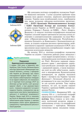 Розділ ІІ
54
Ще донедавна політико-географічне положення Украї­
ни вважалося вигідним. З усіма сусідніми країнами наша
держава мала дружні стосунки, закріплені двосторонніми
угодами. Україна мала позаблоковий статус, перебуваючи
між двома великими військово-політичними організаці-
ями – НАТО (Організація Північноатлантичного до­говору)
і ОДКБ (Організація договору про колективну безпеку).
З країн-сусідів України до НАТО входять Польща, Сло-
ваччина, Угорщина і Румунія, до ОДКБ – Росія і Білорусь.
Водночас є й «мінуси» політико-географічного положення
України: спільний кордон протяжністю декілька сотень кі-
лометрів із самопроголошеною «державою» на сході Мол-
дови («При­дністровською Молдавською Республікою»);
відносна близькість до Кавказького і Близькосхідного ре-
гіонів, де існують осередки воєнного протистояння; необ-
лаштованість кордонів з країнами колишнього СРСР, які є
вразливими щодо перевезень контрабандних товарів і про-
никнення нелегальних мігрантів.
На початку 2014 р. політико-географічне положення
України на східних і південних рубежах різко змінилося і
стало вкрай несприятливим у зв’язку з
антиукраїнською політикою правлячих
кіл Росії. Нехтуючи нормами міжна-
родного права і двосторонніх україн-
сько-російських договорів про дружбу
і державний кордон, а також відкинув-
ши взяті на себе зобов’язання, закріп­
лені в міжнародному Будапештському
меморандумі, ця держава окупувала
Крим і відторгла від України частини
Донецької і Луганської областей, пе-
ретворивши їх на зону постійної загро-
зи для сусідніх регіонів. Така загроза
виникла, по суті, на всьому кордоні
України з країнами ОДКБ, контрольо-
ваними Росією.
ГЕОПОЛІТИКА. Наприкінці ХІХ – на
початку ХХ ст. у політичній географії
сформувався особливий напрям – гео­
політика. Вона ставила за мету пояс-
нити політичний розвиток держав у
найтіснішому зв’язку з їх географічним
положенням і територією. Нинішня
геополітика вивчає поєднання геогра-
Порушення
Будапештсько­го меморандуму
5 грудня 1994 року в Будапешті між
Україною, США, Росією і Великою Брита-
нією був підписаний «Меморандум про
гарантії безпеки у зв’язку з приєднан-
ням України до Договору про нероз-
повсюдження ядерної зброї». Згід­но з
ним Україна зобов’язувалася ліквідува-
ти всі ядерні озброєння, які опинилися
на ї ї території після розпаду СРСР (за
обсягами це був третій у світі арсенал
ядерної зброї), а інші держави-підпи-
санти – поважати суверенітет та існуючі
кордони України, утримуватися від ви-
користання сили проти територіальної
цілісності й політичної незалежності
України. Однак події 2014 р. показали,
що Росія не збиралася виконувати свої
зобов’язання щодо України, а, навпаки,
виношувала плани проти державного
суверенітету і територіальної цілісності
нашої держави.
Україна дивовижна
Емблема НАТО
Емблема ОДКБ
 
