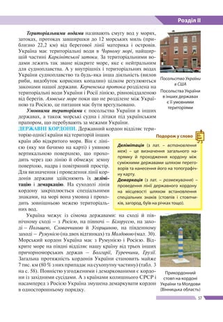 Розділ ІІ
57
Територіальними водами називають смугу вод у морях,
затоках, протоках завширшки до 12 морсь­ких миль (при-
близно 22,2 км) від берегової лінії мате­рика і островів.
Україна має територіальні води в Чорному морі, найшир-
шій частині Каркінітської затоки. За територіаль­ними во-
дами лежить так зване відкрите море, яке є нейтральним
для судно­плавства. А у внутрішніх і територіальних водах
України судноплавство та будь-яка інша діяльність (вилов
риби, видобуток корисних копалин) цілком регулюються
законами нашої держави. Керченська протока розділена на
територіальні води України і Росії лінією, рівновіддаленою
від берегів. Азовське море поки що не розділене між Украї-
ною та Росією, це питання має бути врегульовано.
Умовними територіями є посольства України в інших
державах, а також морські судна і літаки під українським
прапором, що перебувають за межами України.
ДЕРЖАВНІ КОРДОНИ. Державний кордон відділяє тери-
торію однієї країни від територій інших
країн або відкритого моря. Він є ліні-
єю (яку ми бачимо на карті) і уявною
вертикальною поверхнею, що прохо-
дить через цю лінію й обмежує земну
поверхню, надра і повітряний простір.
Для визначення і проведення лінії кор-
донів держави здійснюють їх делімі-
тацію і демаркацію. На суходолі лінія
кордону закріплюється спеціальними
знаками, на морі вона умовна і прохо-
дить зовнішньою межею територіаль-
них вод.
Україна межує із сімома державами: на сході й пів-
нічному сході – з Росією, на півночі – Білоруссю, на захо-
ді – Польщею, Словаччиною й Угорщиною, на південному
заході – Румунією (на двох відтинках) та Молдовою (мал. 30).
Морський кордон Україна має з Румунією і Росією. Від-
крите море на півдні відділяє нашу країну від трьох інших
причорноморських держав – Болгарії, Туреччини, Грузії.
Загальна протяжність кордонів України становить майже
7 тис. км (80 % з них припадає на сухопутну частину) (табл. 3
на с. 58). Повністю узгодженими і демаркованими є кордо-
ни із західними сусідами. А з країнами колишнього СРСР і
насамперед з Росією Україна змушена демаркувати кордон
в односторонньому порядку.
Делімітація (з лат. – встановлення
меж) – це визначення загального на-
прямку й прохо­дження кордону між
суміжними державами шляхом перего-
ворів та нанесення його на топографіч-
ну карту.
Демаркація (з лат. – розмежування) –
проведення лінії державного кордону
на місцевості шляхом встановлення
спеціальних знаків (стовпів і стовпчи-
ків, загород, буїв на річках тощо).
Подорож у слово
Посольство України
в США
Посольства України
в інших державах
є ї ї умовними
територіями
Прикордонний
стовп на кордоні
України та Молдови
(Вінницька область)
 