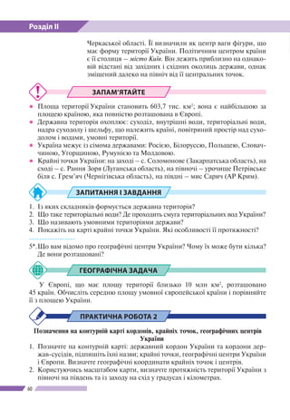 Розділ ІІ
60
ЗАПАМ’ЯТАЙТЕ
●● Площа території України становить 603,7 тис. км2
; вона є найбільшою за
площею країною, яка повністю розташована в Європі.
●● Державна територія охоплює: суходіл, внутрішні води, територіальні води,
надра суходолу і шельфу, що належить країні, повітряний простір над сухо-
долом і водами, умовні території.
●● Україна межує із сімома державами: Росією, Білоруссю, Польщею, Словач-
чиною, Угорщиною, Румунією та Молдовою.
●● Крайні точки України: на заході – с. Соломонове (Закарпатська область), на
сході – с. Рання Зоря (Луганська область), на півночі – урочище Петрівське
біля с. Грем’яч (Чернігівська область), на півдні – мис Сарич (АР Крим).
ЗАПИТАННЯ І ЗАВДАННЯ
1.	 Із яких складників формується державна територія?
2.	 Що таке територіальні води? Де проходить смуга територіальних вод України?
3.	 Що називають умовними територіями держави?
4.	 Покажіть на карті крайні точки України. Які особливості ї ї протяжності?
------------------
5*.	Що вам відомо про географічні центри України? Чому їх може бути кілька?
Де вони розташовані?
ГЕОГРАФІЧНА ЗАДАЧА
У Європі, що має площу території близько 10 млн км2
, розташовано
45 країн. Обчисліть середню площу умовної європейської країни і порівняйте
її з площею України.
ПРАКТИЧНА РОБОТА 2
Позначення на контурній карті кордонів, крайніх точок, географічних центрів
України
1.	 Позначте на контурній карті: державний кордон України та кордони дер-
жав-сусідів, підпишіть їхні назви; крайні точки, географічні центри України
і Європи. Визначте географічні координати крайніх точок і центрів.
2. 	Користуючись масштабом карти, визначте протяжність території України з
півночі на південь та із заходу на схід у градусах і кілометрах.
Черкаської області. Її визначили як центр ваги фігури, що
має форму території України. Політичним центром країни
є ї ї столиця – місто Київ. Він лежить приблизно на однако-
вій відстані від західних і східних околиць держави, однак
зміщений далеко на північ від ї ї центральних точок.
 