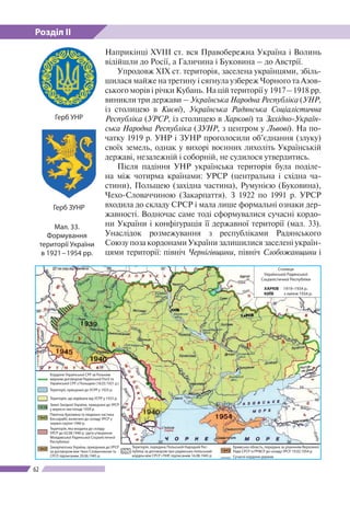 Розділ ІІ
62
Мал. 33.
Формування
території України
в 1921 – 1954 рр.
Герб ЗУНР
Наприкінці XVIII ст. вся Правобережна Україна і Волинь
відійшли до Росії, а Галичина і Буковина – до Австрії.
Упродовж XIX ст. територія, заселена українцями, збіль-
шилася майже на третину і сягнула узбереж Чорного та Азов-
ського морів і річки Кубань. На цій території у 1917 – 1918 рр.
виникли три держави – Українська Народна Республіка (УНР,
із столицею в Києві), Українська Радянська Соціалістична
Республіка (УРСР, із столицею в Харкові) та Західно-Україн-
ська Народна Республіка (ЗУНР, з центром у Львові). На по-
чатку 1919 р. УНР і ЗУНР проголосили об’єднання (злуку)
своїх земель, однак у вихорі воєнних лихоліть Українській
державі, незалежній і соборній, не судилося утвердитись.
Після падіння УНР українська територія була поділе-
на між чотирма країнами: УРСР (центральна і східна ча-
стини), Польщею (західна частина), Румунією (Буковина),
Чехо-Словаччиною (Закарпаття). З 1922 по 1991 р. УРСР
входила до складу СРСР і мала лише формальні ознаки дер-
жавності. Водночас саме тоді сформувалися сучаcні кордо-
ни України і конфігурація її державної території (мал. 33).
Унаслідок розмежування з республіками Радянського
Союзу поза кордонами України залишилися заселені україн­
цями території: північ Чернігівщини, північ Слобожанщини і
Герб УНР
Кордони Української CPP за Ризь­ким
мирним договором Радянської Росії та
Української СРР з Польщею (18.03.1921 р.)
Території, приєднані до УСРР у 1925 р.
Територія, що відійшла від УСРР у 1925 р.
Землі Західної України, приєднані до УРСР
у вересні-листопаді 1939 р.
Північна Буковина та південна части­на
Бессарабії, включені до складу УРСР у
червні-серпні 1940 р.
Територія, яка входила до складу
УРСР до 02.08.1940 р. (дата утво­рення
Молдавської Радянської Со­ціалістичної
Республіки)
Закарпатська Україна, приєднана до УРСР
за договором між Чехо-Cловаччиною та
СРСР, підписаним 29.06.1945 р.
Територія, передана Польській Народній Рес­
публіці за договором про радянсько-польський
кордон між СРСР і ПНР, підписаним 16.08.1945 р.
Кримська область, передана за рішенням Верховної
Ради СРСР із РРФСР до складу УРСР 19.02.1954 р.
Сучасні кордони держав
Столиця
Української Радянської
Соціалістичної Республіки
ХАРКІВ 1919–1934 р.
КИЇВ з липня 1934 р.
 
