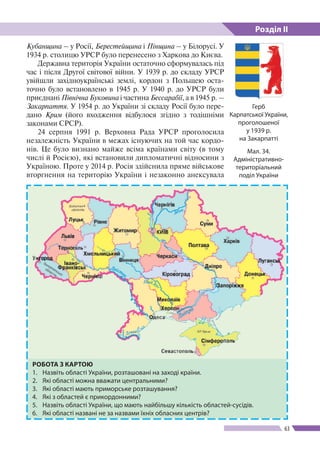 Розділ ІІ
63
Кубанщина – у Росії, Берестейщина і Пінщина – у Білорусі. У
1934 р. столицю УРСР було перенесено з Харкова до Києва.
Державна територія України остаточно сформувалась під
час і після Другої світової війни. У 1939 р. до складу УРСР
увійшли західно­українські землі, кордон з Польщею оста­
точно було встановлено в 1945 р. У 1940 р. до УРСР були
приєднані Північна Буковина і частина Бессарабії, а в 1945 р. –
Закарпаття. У 1954 р. до України зі складу Росії було пере-
дано Крим (його входження відбулося згідно з тодішніми
законами СРСР).
24 серпня 1991 р. Верховна Рада УРСР проголосила
незалежність України в межах існуючих на той час кордо-
нів. Це було визнано майже всіма країнами світу (в тому
числі й Росією), які встановили дипломатичні відносини з
Україною. Проте у 2014 р. Росія здійснила пряме військове
вторгнення на територію України і незаконно анексувала
Мал. 34.
Адміністративно-
територіальний
поділ України
РОБОТА З КАРТОЮ
1.	 Назвіть області України, розташовані на заході країни.
2.	 Які області можна вважати центральними?
3.	 Які області мають приморське розташування?
4.	 Які з областей є прикордонними?
5.	 Назвіть області України, що мають найбільшу кількість областей-сусідів.
6.	 Які області названі не за назвами їхніх обласних центрів?
Герб
Карпатської України,
проголошеної
у 1939 р.
на Закарпатті
 