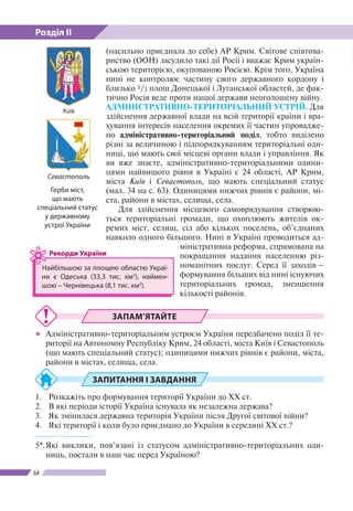 Розділ ІІ
64
(насильно приєднала до себе) АР Крим. Світове співтова-
риство (ООН) засудило такі дії Росії і вважає Крим україн-
ською територією, окупованою Росією. Крім того, Україна
нині не контролює частину свого державного кордону і
близько 1/3 площ Донецької і Луганської областей, де фак-
тично Росія веде проти нашої держави неоголошену війну.
АДМІНІСТРАТИВНО-ТЕРИТОРІАЛЬНИЙ УСТРІЙ. Для
здійснення державної влади на всій території країни і вра-
хування інтересів населення окремих її частин упровадже-
но адміністративно-територіальний поділ, тобто виділено
різні за величиною і підпорядкуванням територіальні оди-
ниці, що мають свої місцеві органи влади і управління. Як
ви вже знаєте, адміністративно-територіальними одини-
цями найвищого рівня в Україні є 24 області, АР Крим,
міста Київ і Севастополь, що мають спеціальний статус
(мал. 34 на с. 63). Одиницями нижчих рівнів є райони, мі-
ста, райони в містах, селища, села.
Для здійснення місцевого самоврядування створюю­
ться територіальні громади, що охоплюють жителів ок-
ремих міст, селищ, сіл або кількох посе­лень, об’єд­наних
навколо одного більшого. Нині в Украї­ні прово­диться ад-
міністративна реформа, спрямована на
покращання надання населенню різ-
номанітних послуг. Серед її заходів –
формування більших від нині існуючих
територіальних громад, зменшення
кількості районів.
ЗАПАМ’ЯТАЙТЕ
●● Адміністративно-територіальним устроєм України передбачено поділ її те-
риторії на Автономну Республіку Крим, 24 області, міста Київ і Севастополь
(що мають спеціальний статус); одиницями нижчих рівнів є райони, міста,
райони в містах, селища, села.
ЗАПИТАННЯ І ЗАВДАННЯ
1.	 Розкажіть про формування території України до ХХ ст.
2.	 В які періоди історії Україна існувала як незалежна держава?
3.	 Як змінилася державна територія України після Другої світової війни?
4.	 Які території і коли було приєднано до України в середині ХХ ст.?
------------------
5*.	Які виклики, пов’язані із статусом адміністративно-територіальних оди-
ниць, постали в наш час перед Україною?
Найбільшою за площею областю Украї­
ни є Одеська (33,3 тис. км2
), наймен-
шою  – Чернівецька (8,1 тис. км2
).
Рекорди України
Київ
Севастополь
Герби міст,
що мають
спеціальний статус
у державному
устрої України
 