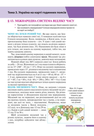 Розділ ІІ
65
§ 13. МІЖНАРОДНА СИСТЕМА ВІДЛІКУ ЧАСУ
ŠŠ Пригадайте, які географічні наслідки має рух Землі навколо своєї осі.
ŠŠ Що називають меридіанами? Скільки меридіанів можна провести
на карті чи глобусі?
ЧОМУ НА ЗЕМЛІ РІЗНИЙ ЧАС. Ви вже знаєте, що Зем-
ля обертається навколо своєї осі, її поверхня освітлюється
Сонцем неоднаково. Коли, наприклад, в Києві день, то на
протилежному боці планети – ніч. У один і той самий мо-
мент у різних точках планети, що лежать на різних мериді-
анах, час буде різним (мал. 35). Однаковим він буде лише в
усіх точках, що лежать на одному меридіані, тобто тих, що
мають однакову довготу.
Час, властивий одному меридіану в даний момент, нази-
вають місцевим (тобто сонячним) часом. Місцевий час різ-
нитиметься в усяких двох пунктах, довготи яких неоднакові.
Повний оберт (на 360°) навколо своєї осі Земля робить
за добу – 24 год. Відповідно за 1 год наша планета обернеть-
ся на 15° (360° : 24 год = 15°). Отже на сусідніх меридіанах,
проведених через 15°, різниця в місцевому часі становитиме
1 год. На сусідніх меридіанах, проведених через 1°, місце-
вий час відрізнятиметься на 4 хв (1 год = 60 хв; 60 хв : 15° =
= 4 хв), проведених через 1' (одну мінуту градуса) – на 4 с
(1° = 60'; 1 хв = 60 с, 4 хв · 60 с = 240 с; 240 с : 60' = 4 с). Саме
на такі кутові відстані обертаються точки одного меридіана
за вказані проміжки часу.
ВІДЛІК МІСЦЕВОГО ЧАСУ. Отже, на західних і східних
околицях навіть одного населеного пункту місцевий час різ-
нитиметься, оскільки вони мають різну довготу. Ця різни-
ця наростатиме зі збільшенням відстані між меридіанами.
Місцевий час на меридіані, що розташований далі на схід
від якогось пункту, випереджатиме час у ньому, а на мери-
діані, що далі на захід, – відставатиме. Наприклад, якщо
за місцевим часом у Києві полудень
(12 год), то в Донецьку вже 12 год 29 хв,
а у Львові в цей самий момент – лише
11 год 33 хв 56 с.
Щоб установити місцевий час у
різних пунктах, знаючи його в одному
з них, потрібно здійснити такі обчис-
лення.
Тема 3. Україна на карті годинних поясів
Мал. 35. У один
і той самий момент
у різних точках
планети, що
лежать на різних
меридіанах,
час різний
 