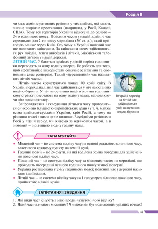 Розділ ІІ
69
чи меж адміністративних регіонів у тих країнах, які мають
значне широтне простягання (наприклад, у Росії, Канаді,
США). Тому вся територія України віднесена до одного –
2-го годинного поясу. Поясним часом у нашій країні є час
середнього для 2-го поясу меридіана (30° сх. д.), який про-
ходить майже через Київ. Ось чому в Україні поясний час
ще називають київським. За київським часом здійснюють-
ся рух поїздів, рейси автобусів і літаків, міжміський теле-
фонний зв’язок у нашій державі.
ЛІТНІЙ ЧАС. У багатьох країнах у літній період годинни-
ки переводять на одну годину вперед. Це роблять для того,
щоб ефективніше використати сонячне освітлення та еко-
номити електроенергію. Такий «переведений» час назива-
ють літнім часом.
Літнім часом користуються понад 100 країн світу. В
Україні перехід на літній час здійснюється у ніч на останню
неділю березня. У ніч на останню неділю жовтня годинни-
кову стрілку повертають на одну годину назад, відновлюю-
чи дію поясного часу.
Запровадження і скасування літнього часу проводить-
ся синхронно більшістю європейських країн (у т. ч. майже
всіма країнами-сусідами України, крім Росії), а тому на
різницю в часі з ними це не впливає. З сусідніми регіонами
Росії у літній період ми живемо за однаковим часом, а в
зимовий – з різницею в одну годину назад.
ЗАПАМ’ЯТАЙТЕ
●● Місцевий час ­– це система відліку часу на основі реального сонячного часу,
властивого кожному пункту на земній кулі.
●● Годинні пояси ­– це 24 смуги, на які поділена земна поверхня для здійснен-
ня поясного відліку часу.
●● Поясний час – це система відліку часу за місцевим часом на меридіані, що
проходить посередині певного годинного поясу земної поверхні.
●● Україна розташована у 2-му годинному поясі; поясний час у державі нази-
вають київським.
●● Літній час – це система відліку часу на 1 год уперед відносно поясного часу,
прийнятого в даній країні.
ЗАПИТАННЯ І ЗАВДАННЯ
1.	 Які види часу існують в міжнародній системі його відліку?
2.	 Який час називають місцевим? Чи може він бути однаковим у різних точках?
В Україні перехід
на літній час
здійснюється
у ніч на останню
неділю березня
 