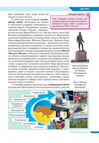 7
ВСТУП
його нинішній стан, який вплив він
чинить на інші об’єкти.
Із античних часів відомий експеди-
ційний метод. Експедиції як тривалі
й небезпечні подорожі здійснювали в
давнину окремі мандрівники (давньо-
грецький учений Геродот, середньо-
вічний купець Марко Поло та ін.). Ви вже знаєте, що в добу
Великих географічних відкриттів численні й багатолюдні
експедиції споряджали на пошуки нових земель. Плавання
Христофора Колумба, Фернана Магеллана, Джеймса Кука
таіншихмалирізноманітнізавдання–військово-політичні,
комерційні, науково-пізнавальні. Із часом, коли було ство-
реноакадеміїнаукігеографічнітовариства,експедиціїстали
сутонауковими,наприкладподорожнашогоземлякаМиколи
Миклухи-Маклая до Океанії та Австралії. Експедиції става-
ли й більш спеціалізованими: окремо досліджували ґрунти
або річки, рельєф або клімат, несприятливі природні проце-
си, спосіб життя народів тощо. Експедиційний метод, який
і нині залишається основним способом збору фактичного
матеріалу та інформації, ще називають польовим. «Полем»,
на якому географи збирають необхідний матеріал, є гори і
рівнини, моря та океани, населені пункти й господарські
об’єкти. Результатами польових досліджень є звіти, щоден-
ники учасників, описи спостережень, замальовки, карти,
колекції мінералів, гербарії тощо (нерідко вони становлять
десятки томів та ящиків).
У географії широко застосовується літературний метод
дослідження. Ним користується кожний дослідник, тому що
Аерокосмічний
Моделювання
Математичний
Палеогеографічний
Картографічний
Географічного
порівняння
Літературний
Експедиційний
Описовий
Мал. 2. Методи
географічних
досліджень
Пам’ятник Миколі
Миклусі-Маклаю
в м. Малині
(Житомирська
область)
Піша мандрівка киянина Василя Гри­
горовича-Барсь­кого країнами Європи і
Близького Сходу у XVIII ст. тривала по-
над 20 років (1724 – 1747 рр.)!
Рекорди України
 