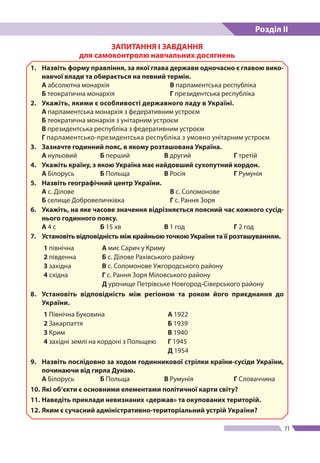 Розділ ІІ
71
ЗАПИТАННЯ І ЗАВДАННЯ
для самоконтролю навчальних досягнень
1.	 Назвіть форму правління, за якої глава держави одночасно є главою вико-
навчої влади та обирається на певний термін.
А абсолютна монархія 	 В парламентська республіка
Б теократична монархія	 Г президентська республіка
2.	 Укажіть, якими є особливості державного ладу в Україні.
А парламентська монархія з федеративним устроєм
Б теократична монархія з унітарним устроєм
В президентська республіка з федеративним устроєм
Г парламентсько-президентська республіка з умовно унітарним устроєм
3. 	 Зазначте годинний пояс, в якому розташована Україна.
А нульовий	Б перший 	 В другий	Г третій
4. 	 Укажіть країну, з якою Україна має найдовший сухопутний кордон.
А Білорусь 	 Б Польща 	 В Росія 	 Г Румунія
5. 	 Назвіть географічний центр України.
А с. Ділове 	 В с. Соломонове
Б селище Добровеличківка 	 Г с. Рання Зоря
6. 	 Укажіть, на яке часове значення відрізняється поясний час кожного сусід-
нього годинного поясу.
А 4 с 	 Б 15 хв	 В 1 год	 Г 2 год
7. 	 Установіть відповідність між крайньою точкою України та її розташуванням.
1 північна А мис Сарич у Криму
2 південна Б с. Ділове Рахівського району
3 західна В с. Соломонове Ужгородського району
4 східна Г с. Рання Зоря Міловського району
Д урочище Петрівське Новгород-Сіверського району
8.	 Установіть відповідність між регіоном та роком його приєднання до
України.
1 Північна Буковина А 1922
2 Закарпаття Б 1939
3 Крим В 1940
4 західні землі на кордоні з Польщею Г 1945
Д 1954
9. 	 Назвіть послідовно за ходом годинникової стрілки країни-сусіди України,
починаючи від гирла Дунаю.
А Білорусь 	 Б Польща 	 В Румунія 	 Г Словаччина
10. 	Які об’єкти є основними елементами політичної карти світу?
11.	Наведіть приклади невизнаних «держав» та окупованих територій.
12.	Яким є сучасний адміністративно-територіальний устрій України?
 