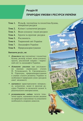 Розділ ІІІ
ПРИРОДНІ УМОВИ І РЕСУРСИ УКРАЇНИ
Тема 1.	 Рельєф, тектонічна та геологічна будова,
	 мінеральні ресурси
Тема 2. 	 Клімат і кліматичні ресурси
Тема 3.	 Води суходолу і водні ресурси
Тема 4.	 Ґрунти та ґрунтові ресурси
Тема 5.	 Рослинність
Тема 6.	 Тваринний світ України
Тема 7.	 Ландшафти України
Тема 8.	 Природокористування
Вивчаючи розділ, ви:
•	 дізнаєтеся про тектонічну і геологічну
будову, рельєф, клімат, води суходолу,
ґрунти, рослинний покрив і тварин­
ний світ та ландшафти України;
•	 дістанете уявлення про досліджен­
ня відомих українських учених
П. Тутковського, Б. Срезневського,
К. Геренчука, природокористування
в умовах сталого розвитку України та
особливості природних умов і ресурсів
своєї місцевості;
•	 навчитеся характеризувати мінераль­
ні, кліматичні, водні й ґрунтові ре­
сурси України та визначати шляхи їх
раціонального використання;
•	 розвиватимете вміння читати тема­
тичні карти, оцінювати вплив людини
на природне середовище та усвідомите
необхідність охорони довкілля.
 