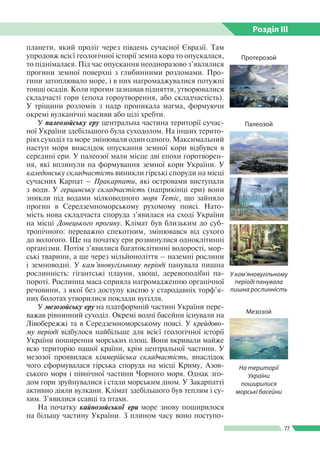 Розділ ІIІ
77
планети, який проліг через південь сучасної Євразії. Там
упродовж всієї геологічної історії земна кора то опускалася,
то піднімалася. Під час опускання неодноразово з’являлися
прогини земної поверхні з глибинними розломами. Про­
гини затоплювало море, і в них нагромаджувалися потужні
товщі осадів. Коли прогин зазнавав підняття, утворювалися
складчасті гори (епоха гороутворення, або складчастість).
У тріщини розломів з надр проникала магма, формуючи
окремі вулканічні масиви або цілі хребти.
У палеозойську еру центральна частина території сучас­
ної України здебільшого була суходолом. На інших терито­
ріях суходіл та море змінювали один одного. Максимальний
наступ моря внаслідок опускання земної кори відбувся в
середині ери. У палеозої мали місце дві епохи горотворен­
ня, які вплинули на формування земної кори України. У
каледонську складчастість виникли гірські споруди на місці
сучасних Карпат – Пракарпати, які островами виступали
з води. У герцинську складчастість (наприкінці ери) вони
зникли під водами мілководного моря Тетіс, що зайняло
прогин в Середземноморському рухомому поясі. Нато­
мість нова складчаста споруда з’явилася на сході України
на місці Донецького прогину. Клімат був близьким до суб­
тропічного: переважно спекотним, змінювався від сухого
до вологого. Ще на початку ери розвинулися одноклітинні
організми. Потім з’явилися багатоклітинні водорості, мор­
ські тварини, а ще через мільйоноліття – наземні рослини
і земноводні. У кам’яновугільному періоді панувала пишна
рослинність: гігантські плауни, хвощі, деревоподібні па­
пороті. Рослинна маса сприяла нагромадженню органічної
речовини, з якої без доступу кисню у стародавніх торф’я­
них болотах утворилися поклади вугілля.
У мезозойську еру на платформній частині України пере­
важав рівнинний суходіл. Окремі водні басейни існували на
Лівобережжі та в Середземноморському поясі. У крейдово-
му періоді відбулося найбільше для всієї геологічної історії
України поширення морських площ. Вони вкривали майже
всю територію нашої країни, крім центральної частини. У
мезозої проявилася кіммерійська складчастість, внаслідок
чого сформувалася гірська споруда на місці Криму, Азов­
ського моря і північної частини Чорного моря. Однак зго­
дом гори зруйнувалися і стали морським дном. У Закарпатті
активно діяли вулкани. Клімат здебільшого був теплим і су­
хим. З’явилися ссавці та птахи.
На початку кайнозойської ери море знову поширилося
на більшу частину України. З плином часу воно поступо­
Протерозой
На території
України
пошири­лися
морські басейни
У кам’янову­гіль­ному
періоді па­ну­вала
пишна рос­линність
Палеозой
Мезозой
 