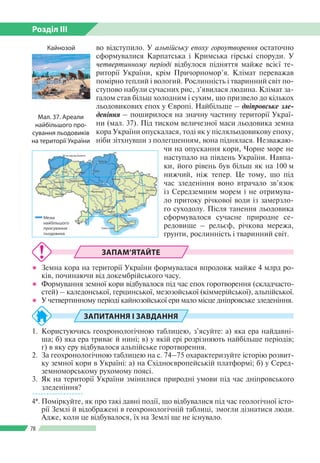 Розділ ІІI
78
ЗАПАМ’ЯТАЙТЕ
●● Земна кора на території України формувалася впродовж майже 4 млрд ро­
ків, починаючи від докембрійського часу.
●● Формування земної кори відбувалося під час епох горотворення (складчасто­
стей) – каледонської, герцинської, мезозойської (кіммерійської), альпійської.
●● У четвертинному періоді кайнозойської ери мало місце дніпровське зледеніння.
ЗАПИТАННЯ І ЗАВДАННЯ
1.	 Користуючись геохронологічною таблицею, з’ясуйте: а) яка ера найдавні­
ша; б) яка ера триває й нині; в) у якій ері розрізняють найбільше періодів;
г) в яку еру відбувалося альпійське горотворення.
2.	 За геохронологічною таблицею на с. 74–75 охарактеризуйте історію розвит­
ку земної кори в Україні: а) на Східноєвропейській платформі; б) у Серед­
земноморському рухомому поясі.
3.	 Як на території України змінилися природні умови під час дніпровського
зледеніння?
------------------
4*.	Поміркуйте, як про такі давні події, що відбувалися під час геологічної істо­
рії Землі й відображені в геохронологічній таблиці, змогли дізнатися люди.
Адже, коли це відбувалося, їх на Землі ще не існувало.
во відступило. У альпійську епоху гороутворення остаточно
сформувалися Карпатська і Кримська гірські споруди. У
четвертинному періоді відбулося підняття майже всієї те­
риторії України, крім Причорномор’я. Клімат переважав
помірно теплий і вологий. Рослинність і тваринний світ по­
ступово набули сучасних рис, з’явилася людина. Клімат за­
галом став більш холодним і сухим, що призвело до кількох
льодовикових епох у Європі. Найбільше – дніпровське зле­
деніння – поширилося на значну частину території Украї­
ни (мал. 37). Під тиском величезної маси льодовика земна
кора України опускалася, тоді як у післяльодовикову епоху,
ніби зітхнувши з полегшенням, вона піднялася. Незважаю­
чи на опускання кори, Чорне море не
наступало на південь України. Навпа­
ки, його рівень був більш як на 100 м
нижчий, ніж тепер. Це тому, що під
час зледеніння воно втрачало зв’язок
із Середземним морем і не отримува­
ло притоку річкової води із замерзло­
го суходолу. Після танення льодовика
сформувалося сучасне природне се­
редовище – рельєф, річкова мережа,
ґрунти, рослинність і тваринний світ.
Мал. 37. Ареали
найбіль­шого про­
сування льодовиків
на території України
Кайнозой
 